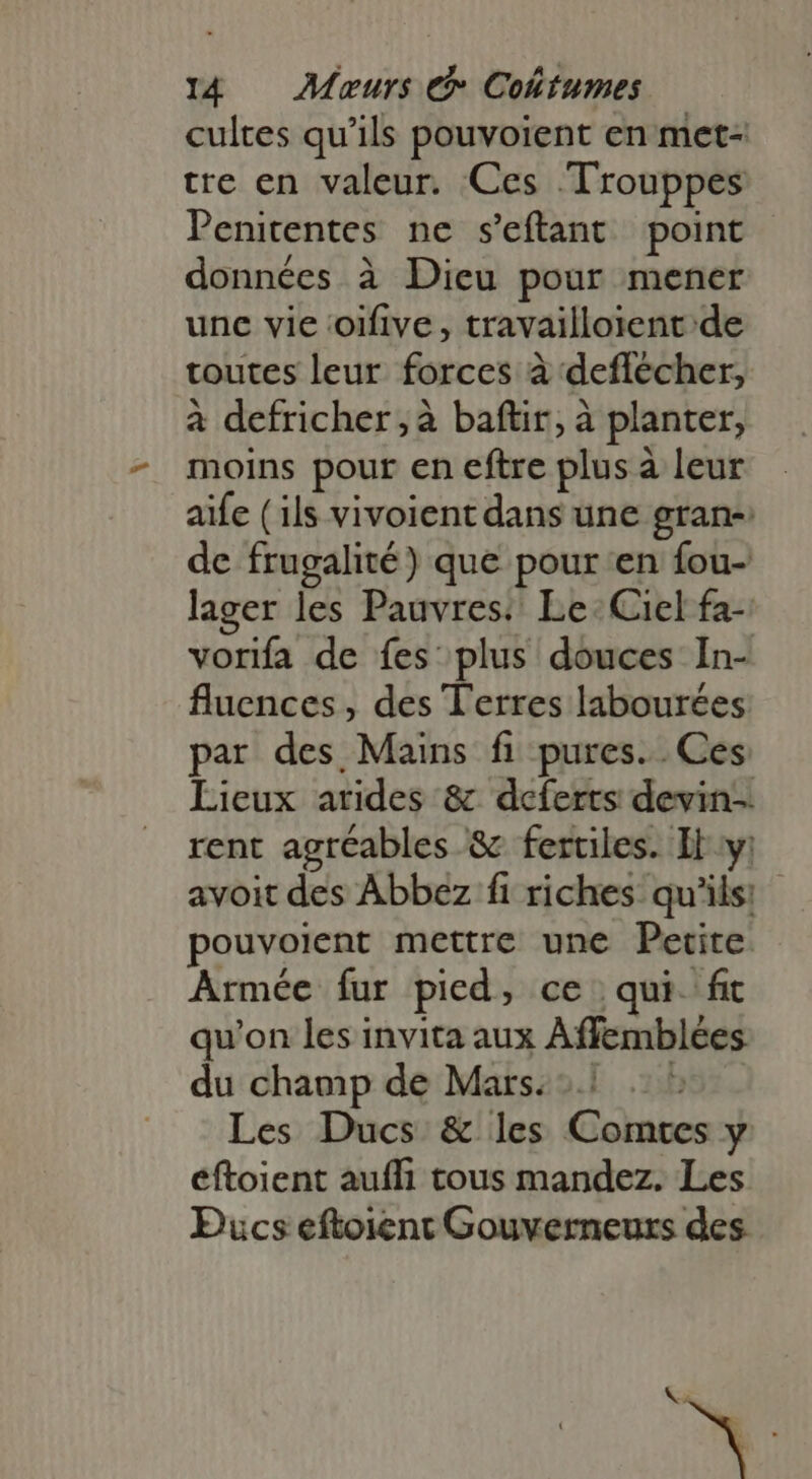 cultes qu'ils pouvoient en met- tre en valeur. Ces 'Trouppes Penitentes ne s'eftant point données à Dieu pour mener une vie oifive , travailloient de toutes leur forces à deflécher, à defricher, à baftir, à planter, moins pour en eftre plus à leur aife (ils vivoient dans une gran-: de frugalité) que pour en fou- lager les Pauvres: Le. Ciel fa- vorifa de fes plus douces In- fluences , des Terres labourées par des Mains fi pures. Ces Lieux arides &amp; deferts devin-. rent agréables &amp; fertiles. Il y: avoit des Abbez fi riches qu'ils: pouvoient mettre une Petite Armée fur pied, ce qui. fit qu'on les invita aux Affemblées du champ de Mars: à Les Ducs &amp; les Comtes y éftoient auffi tous mandez. Les Pucs eftoient Gouverneurs des « +