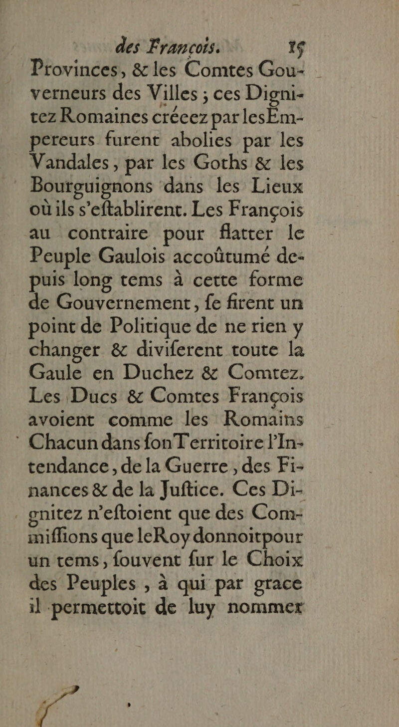 Provinces, &amp; les Comtes Gou- | verneurs des Villes ; ces Digni- tez Romaines crécez par lesEm- pereurs furent abolies par les Vandales , par les Goths &amp; les Bourguignons dans les Lieux ou ils s'eftablirent. Les François au contraire pour flatter le Peuple Gaulois accoütumé de- puis long tems à cette forme de Gouvernement , fe firent un point de Politique de ne rien y changer &amp; diviferent toute la Gaule en Duchez &amp; Comtez. Les Ducs &amp; Comtes François avolent comme les Romains ' Chacun dans fonT'erritoire l'In- tendance , de la Guerre , des Fi- nances &amp; de la Juftice. Ces Di- . gnitez n'eftoient que des Com- miffions que leRoy donnoitpour un tems, fouvent fur le Choix des Peuples , à qui par grace il permertoit de luy nommer