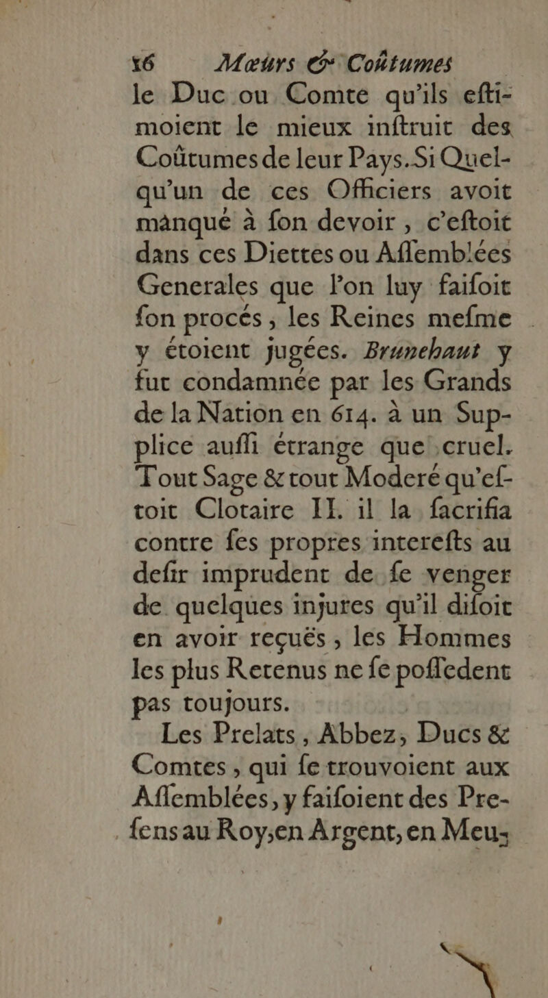 le Duc ou Comte qu'ils efti- moient le mieux inftruit des Coûtumes de leur Pays.Si Quel- qu'un de ces Officiers avoit manque à fon devoir , c'eftoit dans ces Diettes ou Aflemblées Generales que lon luy faifoit fon procés ; les Reines mefme y étoient jugées. Bruzehaut y fut condamnée par les Grands de la Nation en 614. à un Sup- plice auffi étrange que cruel. Tout Sage &amp; tout Moderé qu'ef- toit Clotaire IL il la facrifia contre fes propres interefts au defir imprudent de fe venger de quelques injures qu'il difoit en avoir reçués , les Hommes les plus Retenus ne fe poffedent pas toujours. Les Prelats, Abbez; Ducs &amp; Comtes , qui fc trouvoient aux Aflemblées, y faifoient des Pre- {ensau Roy;en Argent, en Meus