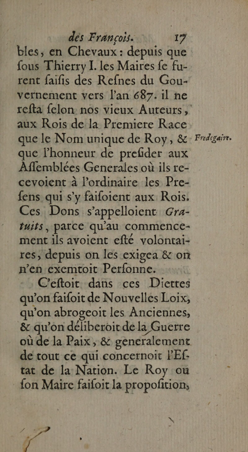 bles, en Chevaux: depuis que fous Thierry I. les Maires fe fu- rent faifis des Refnes du Gou- vernement vers l'an 687. il ne aux Rois de la Premiere Race que le Nom unique de Roy, &amp; que l'honneur de prefider aux Affemblées Generales où ils re- cevoient à l'ordinaire les Pre- fens qui s’y faifoient aux Rois. Ces Dons s’appelloient Gra- fuifs, parce qu'au commence- ment ils avoient efté volontai- res, depuis on les exigea &amp; on n'en exemtoit Perfonne. C'eftoit dans ces Diettes qu'on faifoit de Nouvelles Loix, qu'on abrogeoit les Anciennes, &amp; qu'on déliberoitde la Guerre où de la Paix, &amp; generalement de tout ce qui concernoit PEf- tat de la Nation. Le Roy ou fon Maire faifoit la propofition; Áo - F vedegairt.