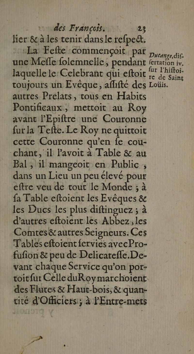 lier &amp; à les tenir dansle refpect. La. Fefte commengoit. pat Dicóngo dit une Mefle folemnelle; pendant frtation iv. laquelle le: Celebrant qui eftoit Hm d s toujours un Evéque , affifté des Loüis. autres Prelats, tous en Habits Ponuficaux , mettoit au Roy avant l'Epiftre une Couronne furla Tefte. Le Roy ne quittoit cette Couronne qu'en fe cou- chant, il l'avoit à Table &amp; au Bal ; il mangeoit en Public ; dans un Lieu un peu élevé pour eftre veu de tout le Monde ; à fa Table eftoient les Evéques &amp; les Ducs les plus diftinguez ; à d'autres eftoient les Abbez;les Comtes&amp; autres Seigneurs. Ces Tables eftoient fervies avecPro- fufion &amp; peu de Delicateffe.De- vant chaque Service qu'on por- toitfut Celle duR oy marchoient. des Flutes &amp; Haut-bois; &amp; quan- cité d'Officiers ; à PEntre-mets rat