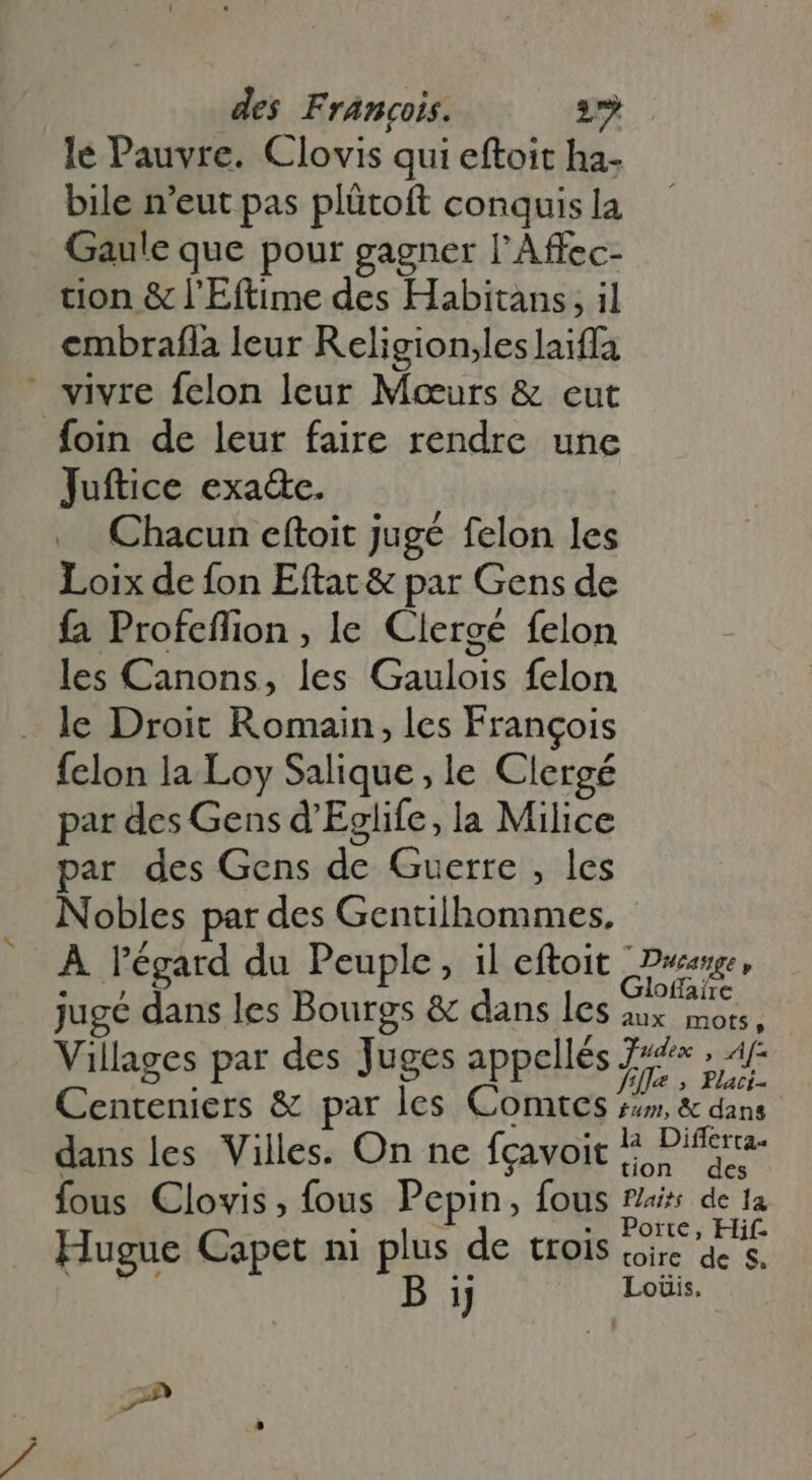 le Pauvre. Clovis qui eftoit ha. bile n'eut pas plütoft conquis la Gaule que pour gagner l'Affec- tion &amp; l'E(time des Habitans, il embrafla leur R eligion,les laiffa  vivre felon leur Meeurs &amp; eut foin de leur faire rendre une Juftice exa&amp;e. Chacun eftoit jugé felon les Loix de fon Eftat &amp; par Gens de fa Profeflion , le Clergé felon les Canons, les Gaulois felon . le Droit Romain, les François fclon la Loy Salique, le Clergé par des Gens d'Eglife, la Milice par des Gens de Guerre , les Nobles par des Gentilhommes, À l'égard du Peuple, il eftoit Duane . , Ohairc juge dans les Bourgs &amp; dans les aux mots, Villages par des Juges appellés Le. bxc Centeniers &amp; par les Comtes 4», &amp; dans dans les Villes. On ne fçavoit Ej Difera- fous Clovis, fous Pepin, fous fais de 1a Porte, Hif- Hugue Capet ni plus de trois toire de s. &amp; B 1} Loüis. 2