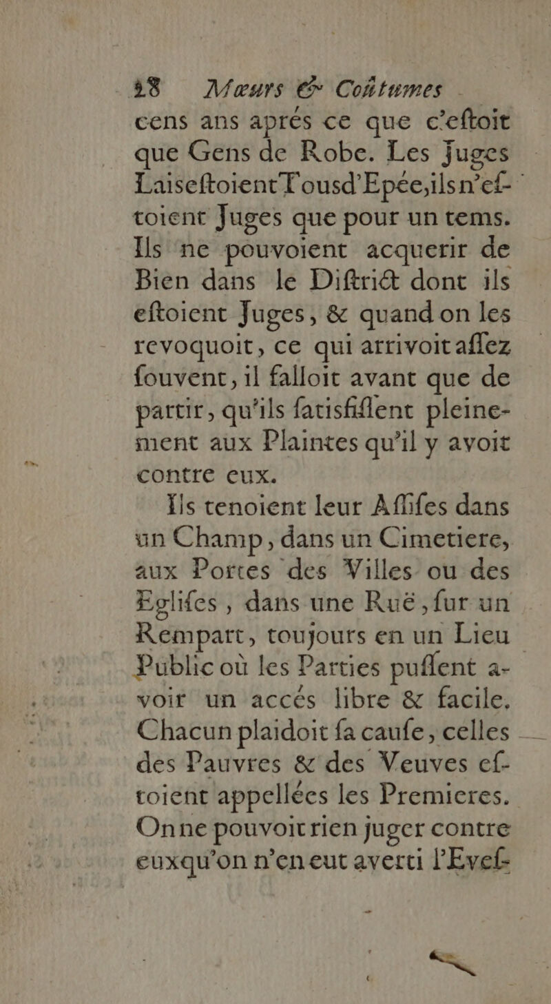 cens ans apres ce que c'eftoit que Gens de Robe. Les juges Laiseftoient T'ousd'Epée;ilsn'et- toient Juges que pour un tems. Ils ne pouvoient acquerir de Bien dans le Diftri&amp; dont ils eftoient Juges, &amp; quand on les revoquoit, ce qui arrivoit affez fouvent, 1l falloit avant que de partir, qu'ils fatisfiflent pleine- ment aux Plaintes qu'il y avoit contre eux. Ils tenoient leur Affifes dans un Champ, dans un Cimetiere, aux Portes des Villes ou des Eglifes , dans une Ruë , fur un Rempart, toujours en un Lieu Public où les Parties puffent a- voir un accés libre &amp; facile. Chacun plaidoit fa caufe, celles . des Pauvres &amp; des Veuves ef- toient appellées les Premieres. Onne pouvoitrien juger contre euxqu'on n'en eut averti l'Evef- _ ee.