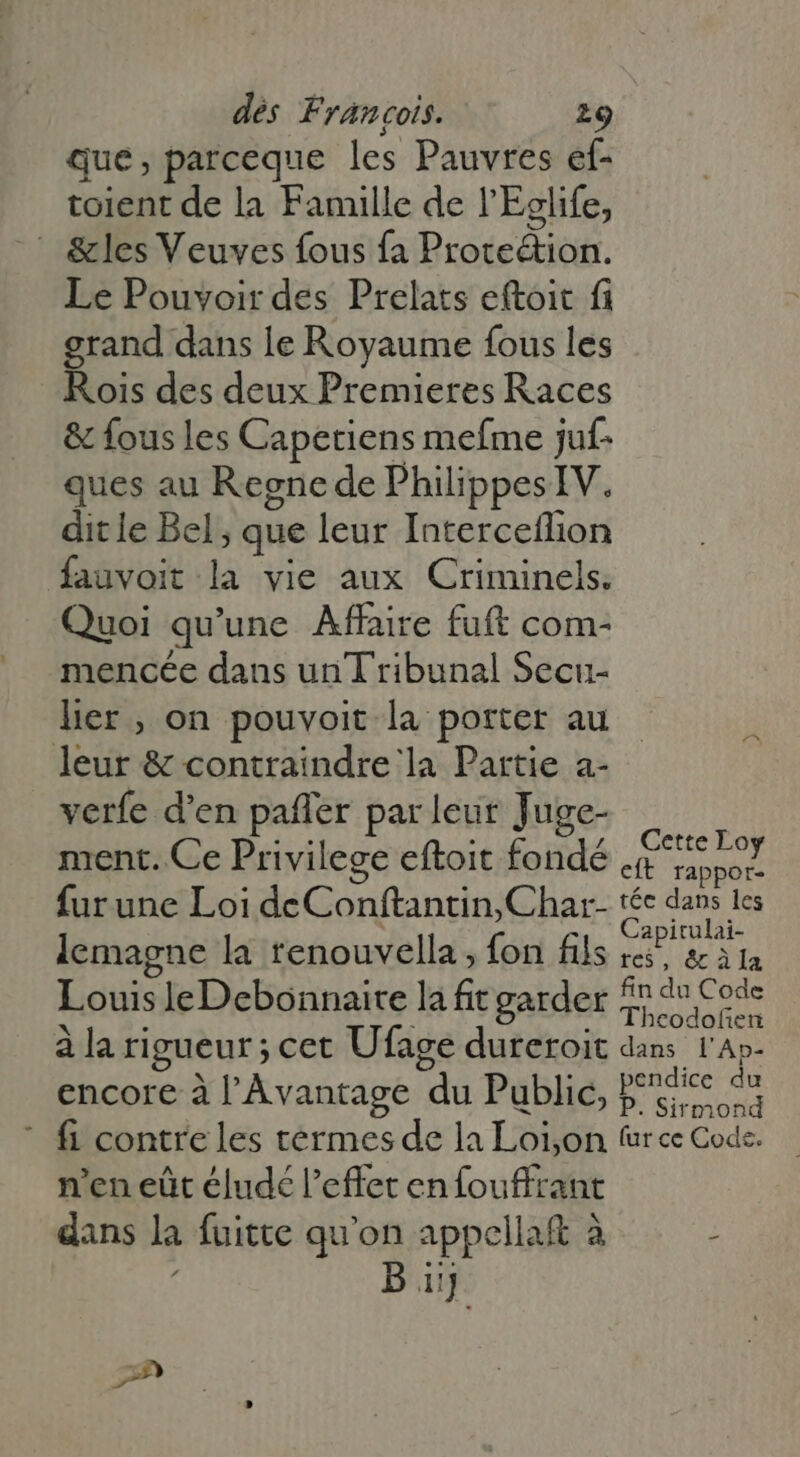 que, parceque les Pauvres ef- toient de la Famille de l'Eelife,  &amp;les Veuves fous fa Prote&amp;tion. Le Pouvoir des Prelats eftoit fi grand dans le Royaume fous les Rois des deux Premieres Races &amp; fous les Capetiens mefme juf- ques au Regne de PhilippesIV. dit le Bel; que leur Interceflion fauvoit la vie aux Criminels. Quoi qu'une. Affaire fuft com- mencée dans un Tribunal Secu- lier , on pouvoit la porter au leur &amp; contraindre la Partie a- verfe d'en paffer par leur Juge- ment. Ce Privilege eftoit fondé di fur une Loi deConftantin, Char- £c dans les lemagne la tenouvella , fon fils birds Louis leDebonnaite la fit garder zu à la rigueur; cet Ufage dureroit dans l'Ap- encore à l'Avantage du Public, aie ^ ' fi contre les termes de la Loion tur ce Code. n'en eût éludé l'effet enfouffrant dans la fuitte qu'on appellat à ; B iij 2»