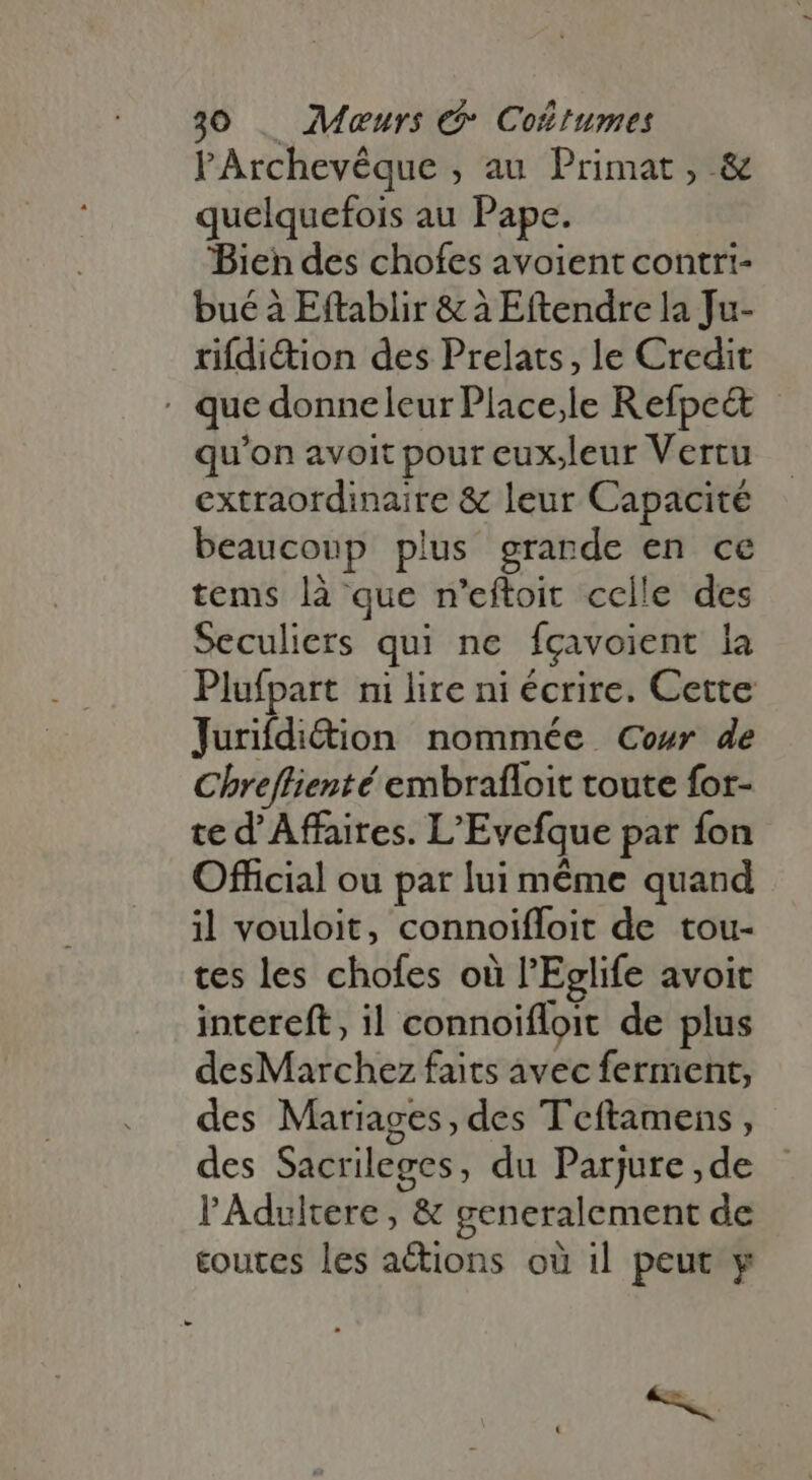 PArchevêque , au Primat, &amp; quelquefois au Pape. Bien des chofes avoient contri- bué à Eftablir &amp; à Eftendre la Ju- rifdi&amp;ion des Prelats, le Credit : que donneleur Place,le Refpe&amp; - qu'on avoit pour eux.leur Vertu extraordinaire &amp; leur Capacité beaucoup plus grande en ce tems là que n'eftoit celle des Seculiers qui ne fçavoient la Plufpart ni lire ni écrire. Cette Jurifdi&amp;ion nommée Cour de Chreffienté embrafloit toute for- te d'Affaires. L'Evefque par fon Official ou par lui méme quand il vouloit, connoiffoit de tou- tes les chofes où l'Eglife avoit intereft, il connoifloit de plus desMarchez faits avec ferment, des Mariages, des Teftamens , des Sacrileges, du Parjure ,de l'Adultere, &amp; generalement de toutes les aëtions où il peut y - he. :