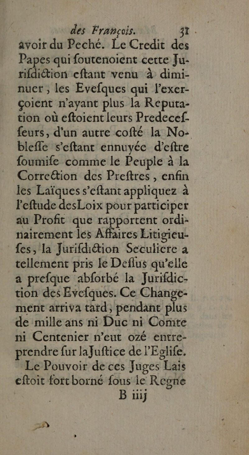 avoir du Peché. Le Credit des Papes qui foutenoient cette Ju- rifdiction eftant venu à dimi- nuer ; les Evefques qui l'exer- çoient n'ayant plus la Reputa- tion où eftoient leurs Predecef- feurs, d'un autre cofté la No: bleffe s'eftant ennuyée d'eftre foumife comme le Peuple à la Corre&amp;ion des Preftres , enfin les Laïques s’eftant appliquez à l'eftude desLoix pour participer au Profit que rapportent ordi- nairement les Affaires Litigieu- fes, la Jurifdiétion Seculicre a tellement pris le Deflus qu'elle a prefque abforbé la Jurifdic- tion des Evefques. Ce Change- ment arriva tard, pendant plus de mille ans ni Duc ni Comte ni Centenier n’eut ozé entre- prendre fur lafuftice de l'Eglife. Le Pouvoir de ces Juges Lais eftoit fort borné fous le Regne B iiij 29