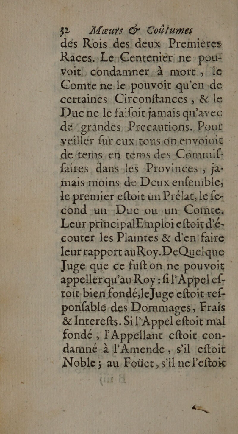 des Rois des deux Premieres Races. Le: Centenier. ne: pou- voit, condamner à mort, 1e Comte ne le. pouvoit qu'en.de certaines Circonftances , &amp; le Duc ne le faifoit jamais qu'avec dé grandes. Precautions. Pour veiller fur eux:tous onenvoioit - de terns. en téms des-Commif faires dans les Provinces ; ja- inais moins de Deux enfemble; le premier eftoit un Prélat, le fe- cond un Duc ou un. Cote. Leur principalEmploi eftoit d'é- couter les Plaintes &amp; d'en faire leur rapportauRoy.DeQuelque Juge que ce fufton ne pouvoir - appellerqu'au Roy : fl Appel cf- toit bien fondejleJuge eftoic ref- ponfablé.des Dommages, Frais &amp; Interefts. 5i l'Appel eftoit mal fondé , l'Appellant eftoit con- damné à l'Amende , s'il eítoit Noble ; au Foüet, s'il ne l’eftoit ^x,