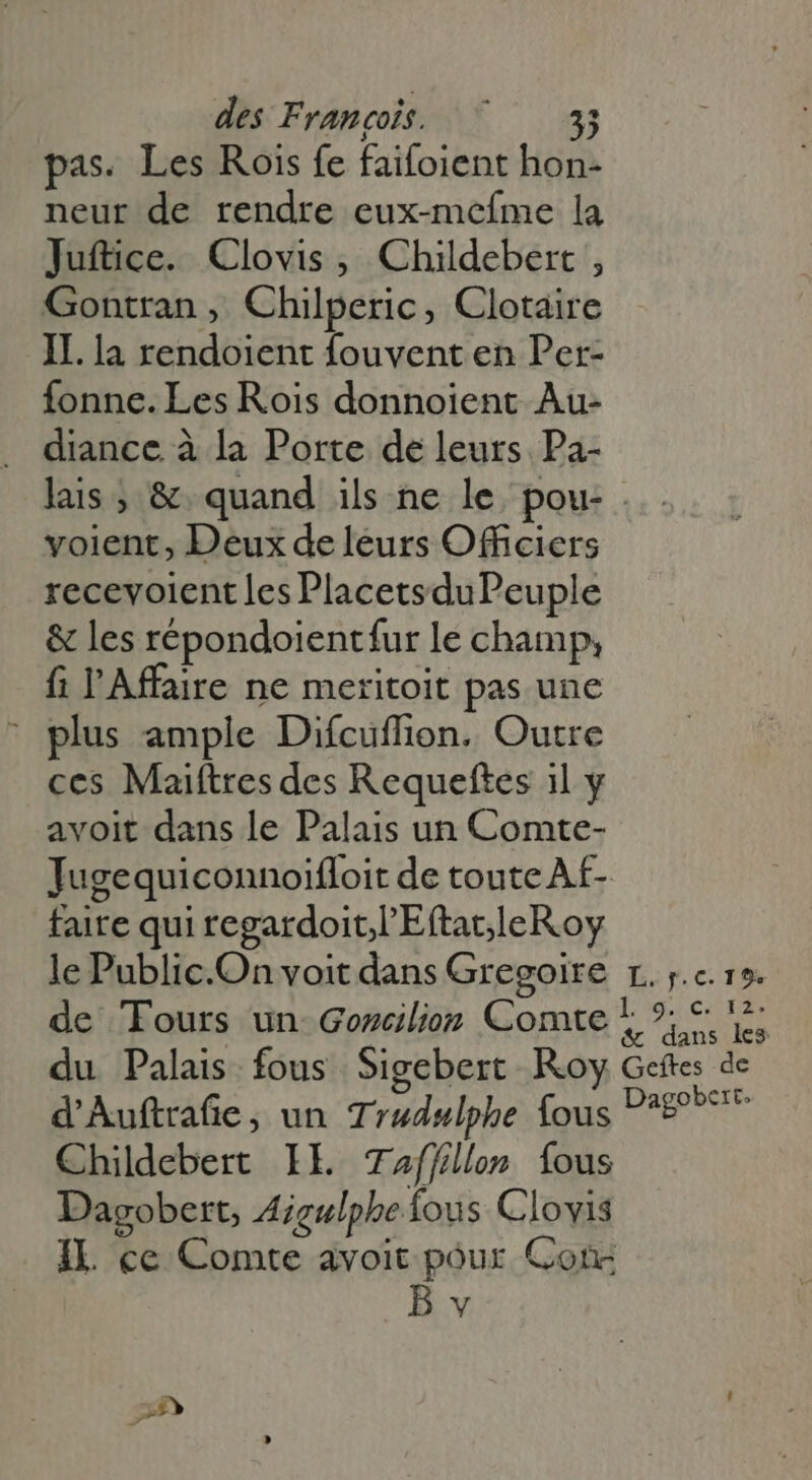 pas. Les Rois fe faifoient hon- neur de rendre eux-mefme la Juftice. Clovis, Childebert , Gontran, Chilperic, Clotaire II. la rendoient fouvent en Per- fonne. Les Rois donnoient Au- diance à la Porte de leurs Pa- lais ; & quand ils ne le pou- voient, Deux de leurs Officiers recevoient lesPlacetsduPeuple & les répondoientfur le champ, fi l'Affaire ne meritoit pas une ' plus ample Difcuffion. Outre ces Maiftres des Requeftes il y avoit dans le Palais un Comte- Jugequiconnoifloit de toute Af- faire qui regardoit.l'Eftat.leRoy le Public.On voit dans Gregoire r. ;.c. 15. de Tours un Goncilion Comte * ? 5. 5; du Palais fous Sigebert Roy Gcítes de d'Auftrafie, un Trudulphe fous Pape Childebert IE Taffllon fous Dagobert, Aigulphe fous Clovis IL ce Comte avoit pour Con Bv sp