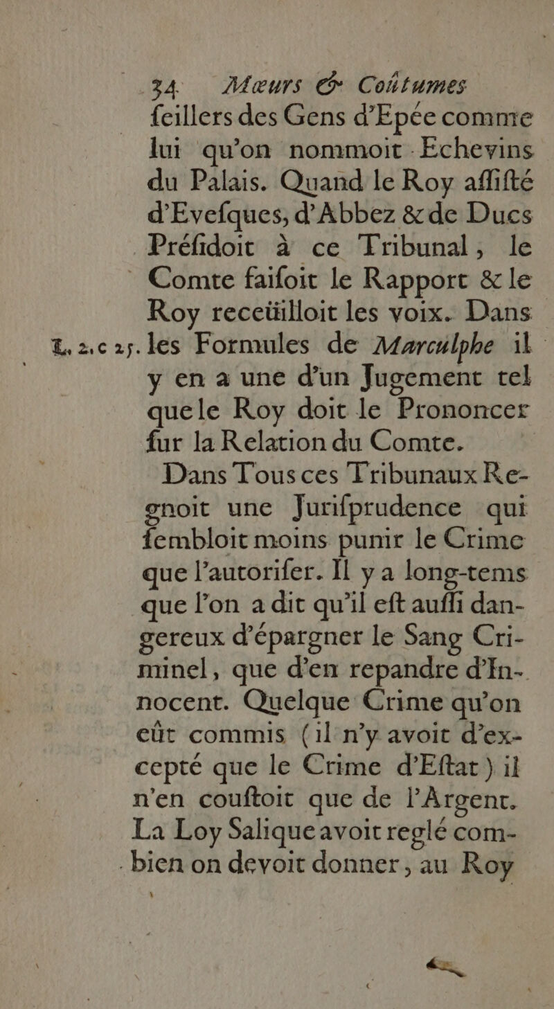 feillers des Gens d'Epée comme lui quon nommoit Echevins du Palais. Quand le Roy affifté d'Evefques, d'Abbez &amp;de Ducs Préfidoit à ce Tribunal, le . Comte faifoit le Rapport &amp; le Roy receüilloit les voix. Dans L2ca5.les Formules de Atarculphe il y en a une d'un Jugement tel quele Roy doit le Prononcer fur laRelation du Comte. Dans Tous ces Tribunaux Re- gnoit une Jurifprudence qui fembloit moins punir le Crime que l'autorifer. Il y a long-tems que l'on a dit qu'il eft auffi dan- gereux d'épargner le Sang Cri- minel, que d'en repandre d’In- nocent. Quelque Crime qu'on cüt commis (1l n'y avoit d'ex- cepté que le Crime d'Eftat ) il n'en couftoit que de l’Argent. La Loy Saliqueavoit reglé com- bien on devoit donner, au Roy CN
