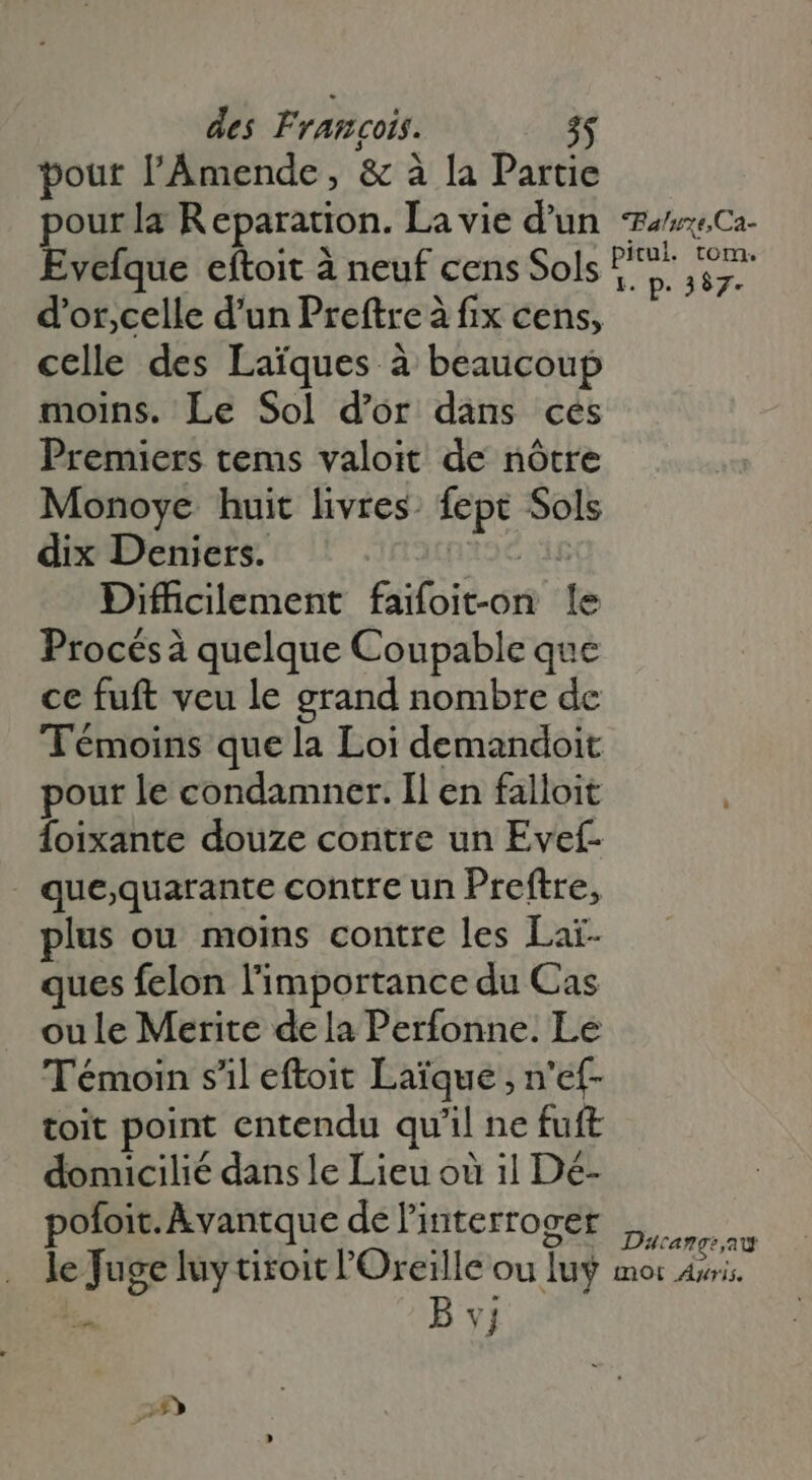pour l'ÀÁmende, &amp; à la Partie pourla Reparation. La vie d'un Evefque eftoit à neuf cens Sols celle des Laïques à beaucoup moins. Le Sol d’or dans cés Premiers tems valoit de nôtre Monoye huit livres. fept Sols dix Deniers. | f Dificilement faifoit-on le Procés à quelque Coupable que ce fuft veu le grand nombre de Témoins que la Loi demandoit pour le condamner. Il en falloit Íoixante douze contre un Evef- - que,quarante contre un Preftre, lus ou moins contre les Lai- ques felon l'importance du Cas oule Merite dela Perfonne. Le Témoin s'il eftoit Laïque , n'ef- toit point entendu qu'il ne fuft domicilié dans le Lieu où il Dé- pofoit. Avantque de interroger Paluxe,Ca- pitul. tom. 1. p. 387- Daca ge, at SA B vj D