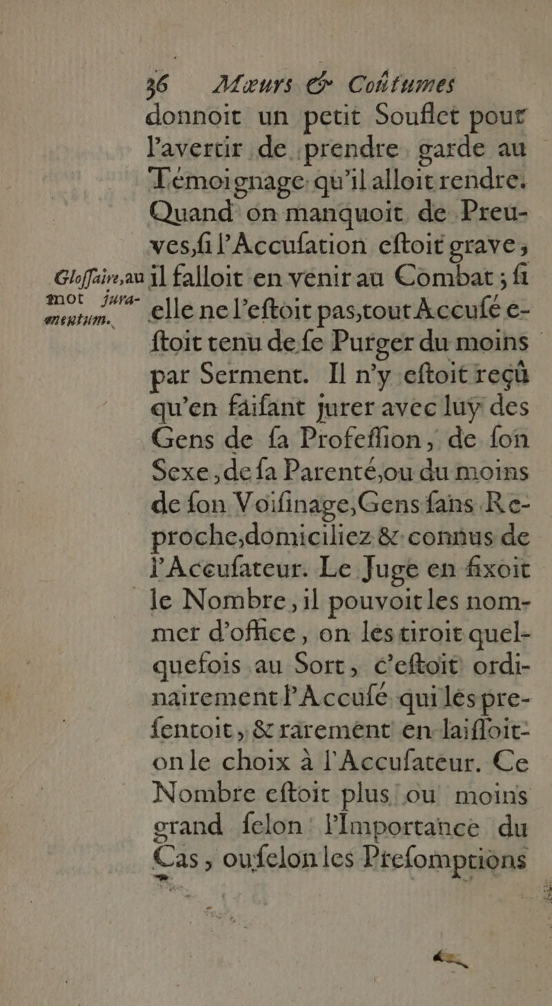 donnoit un petit Souflct pour l'averür de prendre garde au Témoignage qu'il alloit rendre. Quand on manquoit de Preu- ves/fil'ÀAccufation eftoit grave, fot Jza4- eueium.. elle nel'eftoit pastout kccufe e- ftoit tenu de fe Purger du moins - par Serment. Il n'y eftoit reçû qu'en faifant jurer avec luy des Gens de fa Profeflion, de fon Sexe ,de fa Parenté,ou du moins de fon Voifinage;Gens fans Re- proche;domiciliez &amp; connus de l'Aceufateur. Le Juge en fixoit mer d'office , on les tiroit quel- quefois au Sort, C’eftoit ordi- nairement Ÿ Accufe qui les pre- fentoit , &amp; rarement en-laifloit- onle choix à l'Accufateur. Ce Nombre eftoit plus ou moins grand íclon: l'Importance. du Cas ; oufelonles Prefomptions - x.