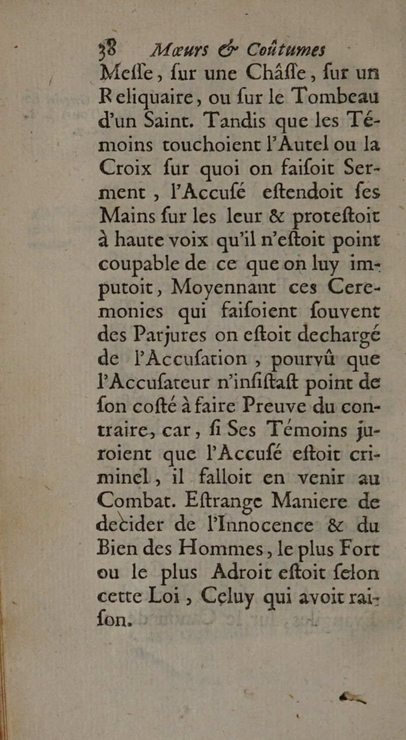 39 — Meurs € Coltumes. Melle, fur une Cháffe , fur un R eliquaire, ou fur le Tombeau d'un Saint. Tandis que les Té- moins touchoient l’Autel ou la Croix fur quoi on faifoit Ser- ment , l'Accufé eftendoit fes Mains fur les leur &amp; proteftoit à haute voix qu'il n'eftoit point coupable de ce queonluy im- putoit, Moyennant ces Cere- monies qui faifoient fouvent des Parjures on eftoit dechargé de PAccufation , pourvû que l'Accufateur r'infiftaft point de fon cofté à faire Preuve du con- traire, car, fi Ses Témoins ju- roient que l'Accufé eftoit cri- mincl, il falloit en venir au Combat. Eftrange Maniere de detider de l’Innocence &amp; du Bien des Hommes, le plus Fort ou le plus Adroit eftoit feton cette Loi , Celuy qui avoit rai- fon. - i.