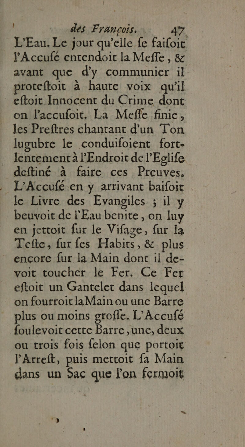 L'Eau. Le jour qu'elle fe faifoit l'Accufé entendoit la Meffe , & avant que d'y communier il proteftoit à haute voix qu'il eftoit Innocent du Crime dont on l'accufoit. La Meffe finie, les Preftres chantant d'un. Ton lugubre le conduifoient fort- lentement à l'Endroit dc l'Eglife deftiné à faire ces Preuves, L'Accufé en y arrivant baifoit le Livre des Evangiles ; il y beuvoit de l'Eau benite , on luy en jettoit fur le Vifage, fur la Tefte, furfes Habits, & plus encore fur la Main dont il de- voit toucher le Fer. Ce Fer eftoit un Gantelet dans lequel on fourroit laMain ou une Barre plus ou moins groffe. L'Accufé foulevoit cette Barre ,une, deux ou trois fois felon que portoit l'Arreft, puis mettoit fa Main dans un Sac que l'on fermoit