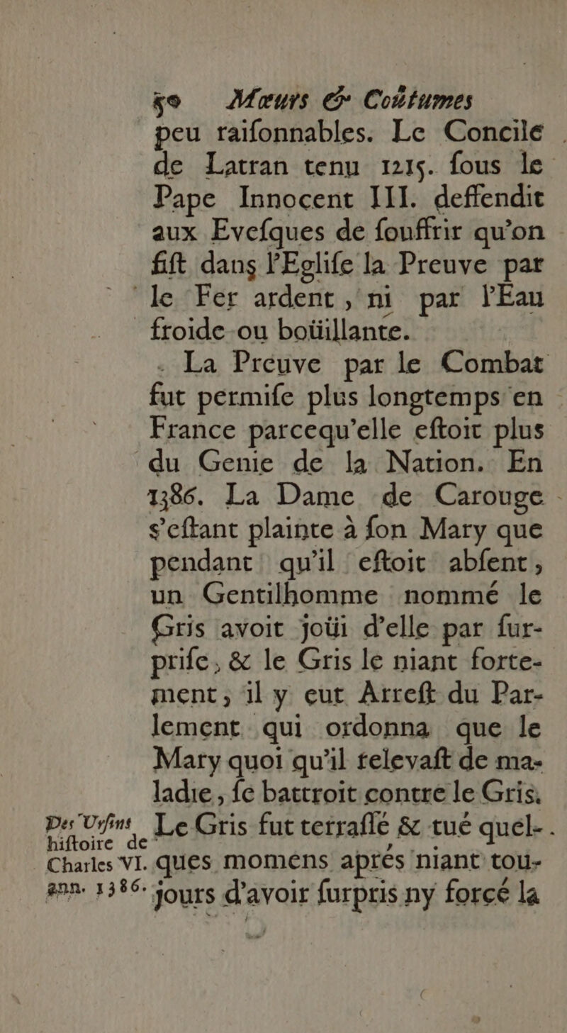 peu raifonnables. Le Concile . de Latran tenu 1215. fous le Pape Innocent III. deffendit aux Evefques de fonffrir qu'on fft dans l'Eglife la Preuve par froide ou boïüillante. - La Preuve par le Combat fut permife plus longtemps en France parcequ'elle eftoit plus du Genie de la Nation. En 1386. La Dame de Carouge - s'cítant plainte à fon Mary que pendant qu'il eftoit abfent , un Gentilhomme nommé le Gris avoit joüi d'elle par fur- prife; &amp; le Gris le niant forte- ment; il y eut Arreft du Par- lement qui ordonna que le Mary quoi qu'il televaft de ma- ladie, fe battroit contre le Gris. hiftoir