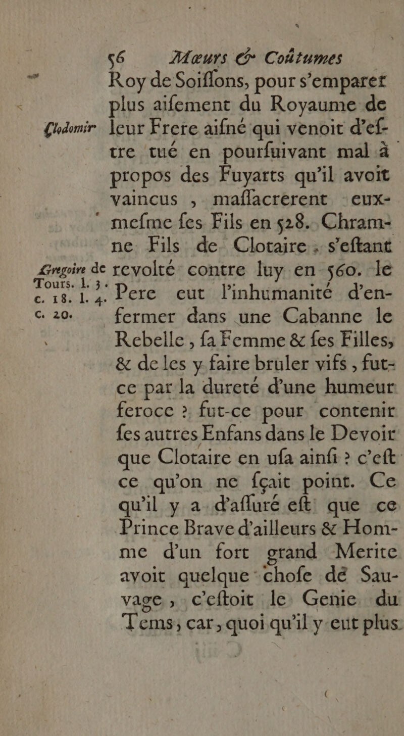 C'odomir A3regoive de Tours. 1 3. €, TEA. 4. C. 20. a c6 —— Meurs Coûtumes — Roy de Soiflons, pour s'emparer plus aifement du Royaume de leur Frere aifné qui venoit d’ef- tre tué en pourfuivant mal à- propos des Fuyarts qu'il avoit vaincus , maílacrerent eux- mefme fes Fils en 528. Chram- ne Fils de. Clotaire . s'eftant- revolté contre luy en 560. le Pere eut linhumanité d'en- fermer dans une Cabanne le Rebelle , fa Femme &amp; fes Filles, &amp; de les y faire bruler vifs , fut- ce par la dureté d'une humeur feroce ? fut-ce pour contenir fes autres Enfans dans le Devoir que Clotaire en ufa ainfi &gt; c’eft ce qu'on ne fgait point. Ce qu'il y a. d'afluré eft; que ce Prince Brave d'ailleurs &amp; Hom- me d'un fort grand Merite avoit quelque chofe dé Sau- vage , c'eftoit le. Genie. du T'ems; car, quoi qu'il y eut plus.