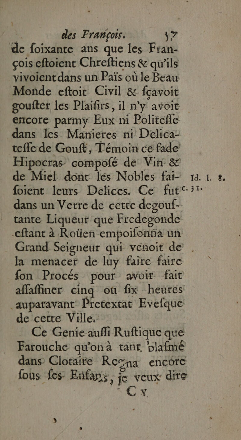 ! des Francois. y7 de foixante ans que les Fran- cois eftoient Chreftiens &amp; qu'ils vivoient dans un Pais où le Beau Monde eftoit Civil &amp; fçavoit goufter les Plaifirs, il n'y avoit encore parmy Eux ni Politefle dans les Manieres ni Delica- tefle de Gouft, Témoin ce fade Hipocras compofé de Vin &amp; de Miel dont lés Nobles fat ra. 1 &amp;. foient leurs Delices. Ce fut^? dans un Verre de cette degouf- tante Liqueur que Fredegonde -eftant à Rotien empoifonña un Grand Seigneur qui venoit de . . la menacer de luy faire faire . fon Procés pour avoir fait affafüner cinq où fix heures .aupatavant Pretextat Evefque de cette Ville. Ce Genie auffi Ruftique que Farouche qu'onà tant plaímé dans Clotaite Resna encore fous » fes: Enfaps ; je veux dire EC