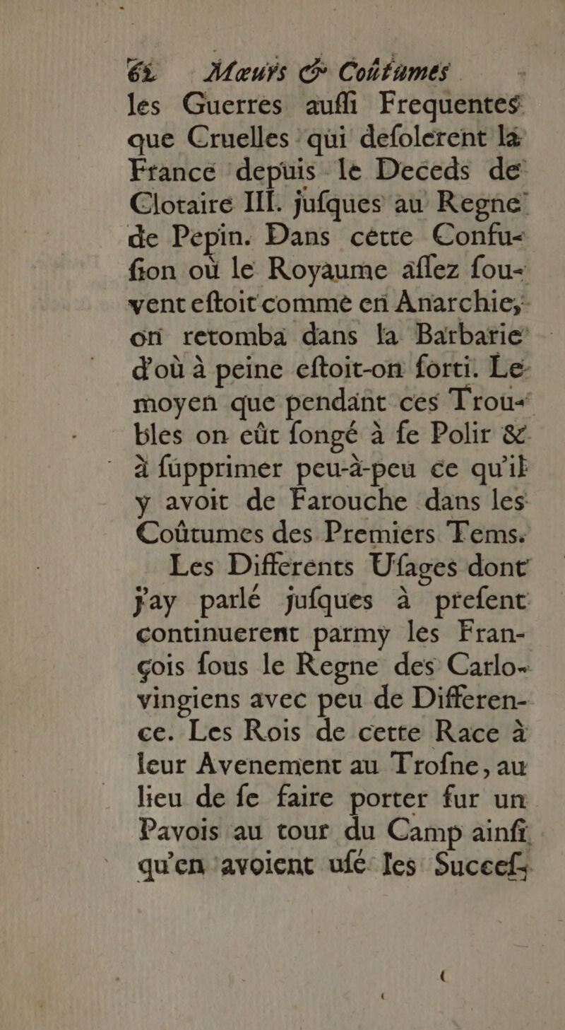 les Guerres auffi Frequentes: que Cruelles qui defolerent la France depuis le Deceds de Clotaire III. jufques au Regne de Pepin. Dans cétte Confu- fion où le Royaume aflez fou- vent eftoit comme eri Anarchie;: ori retomba dans la Barbarie’ d'où à peine eftoit-on forti. Le- moyen que pendant ces Trou bles on eüt fongé à fe Polir &amp; à fupprimer peu-à-peu ce qu'il y avoit de Farouche dans les Coütumes des Premiers Tems. Les Differents Ufages dont jay parlé jufques à prefent continuerent parmy les Fran- çois fous le Regne des Carlo- vingiens avec peu de Differen- ce. Les Rois de cette Race à leur Avenement au Trofne, au lieu de fe faire porter fur un Pavois au tour du Camp ainfi. qu'en avolent ufc: les Suceef;