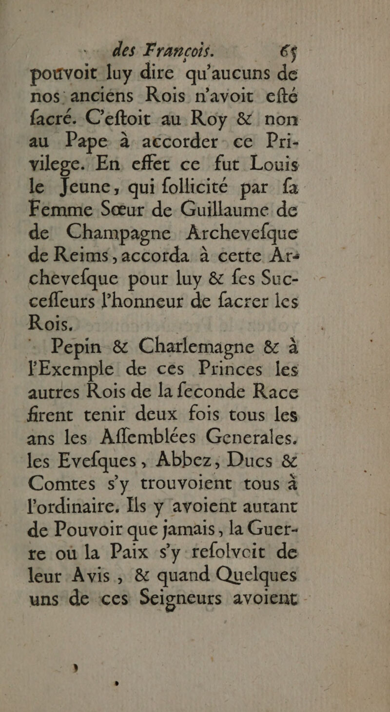 pouvoit luy dire qu'aucuns de nos:anciéns Rois n'avoit efté facré. C'eftoit au Roy &amp; non au Pape à accorder ce Pri- vilege. En. effet ce fut Louis le Jeune, qui follicité par fa Femme Sœur de Guillaume de de Champagne Archevefque de Reims ,accorda à cette Ar: chevefque pour luy &amp; fes Suc- cefleurs l'honneur de facrer les Rois. | | ^ Pepin &amp; Charlemagne &amp; à FExemple de ces Princes les autres Rois de la feconde Race firent tenir deux fois tous les ans les Affemblées Generales. les Evefques, Abbez, Ducs &amp; Comtes sy trouvoient tous à l'ordinaire. Is y avoient autant de Pouvoir que jamais, la Guer- re où la Paix sy refolvcit de leur Avis, &amp; quand Quelques uns de ces Seigneurs avoient -