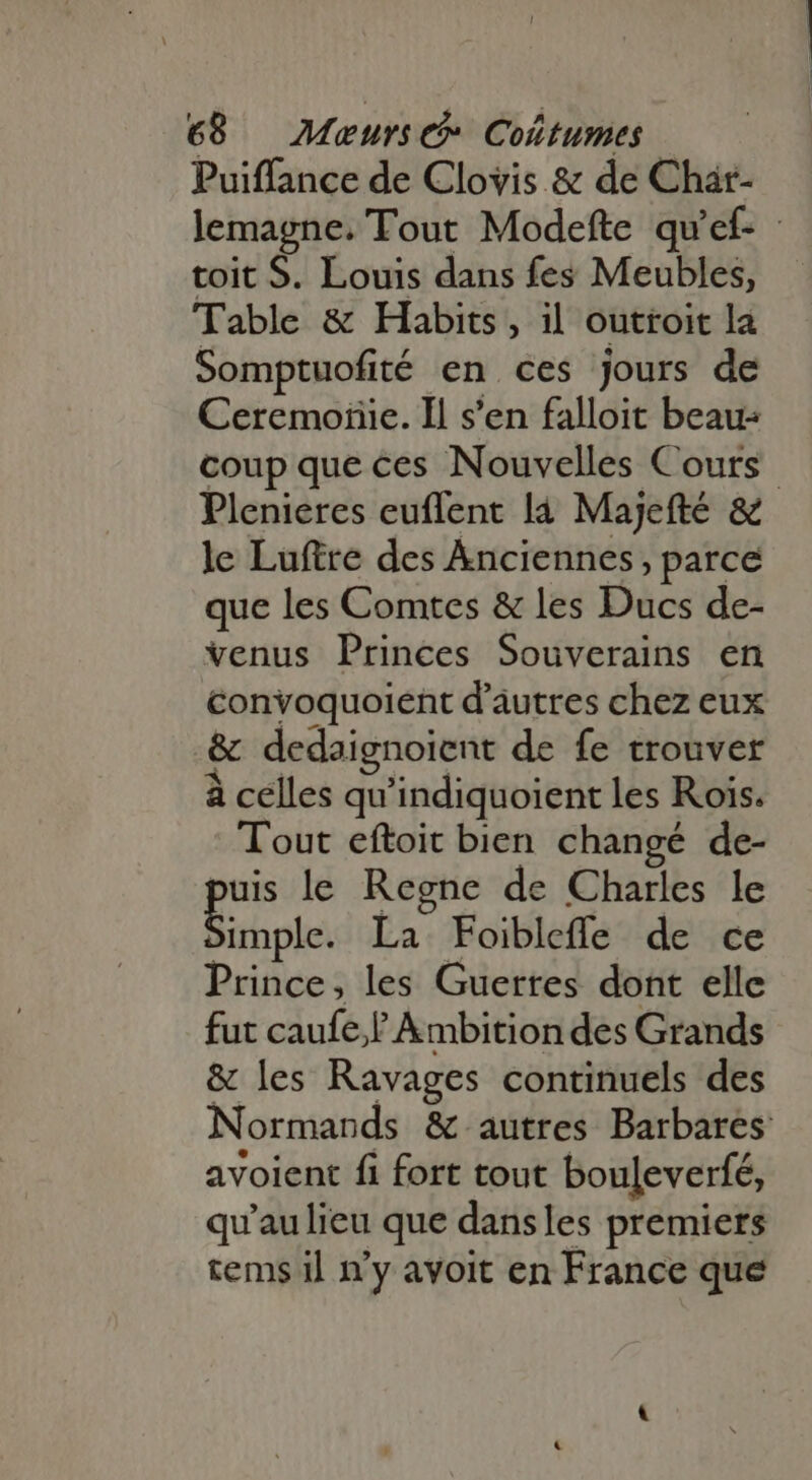 Puiffance de Clovis &amp; de Char- lemagne. Tout Modefte qu'ef- - toit S. Louis dans fes Meubles, Table &amp; Habits, il outroit la Somptuofité en ces jours de Ceremoñie. Il s'en falloit beau: coup que ces Nouvelles Cours Plenieres euflent là Majefté &amp; le Luftre des Anciennes, parce que les Comtes &amp; les Ducs de- venus Princes Souverains en convoquoient d'autres chez eux &amp; dedaignoient de fe trouver à celles qu'indiquoient les Rois. Tout eftoit bien changé de- puis le Regne de Charles le Eole. La Foibleffe de ce Prince, les Guerres dont elle fut caufe,f Ambition des Grands &amp; les Ravages continuels des Normands &amp; autres Barbares avoient fi fort tout bouleverfé, qu'aulieu que dansles premiers tems il n'y avoit en France que