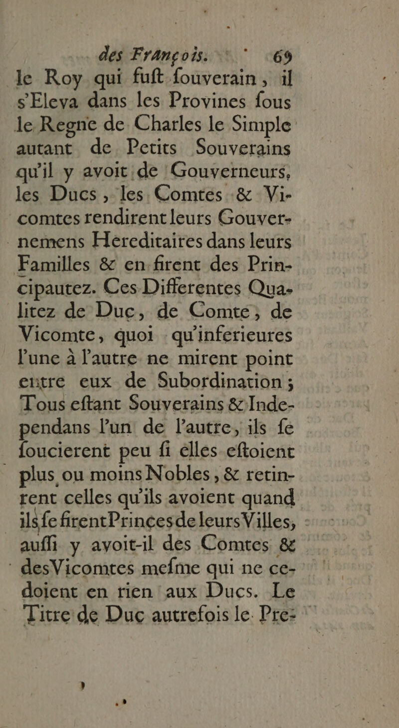 le Roy qui fuft fouverain, il s Eleva dans les Provines fous le Regne de Charles le Simple autant de Petits Souverains quil y avoit de Gouverneurs, les Ducs , les Comtes &amp; Vi- comtes rendirent leurs Gouver- . nemens Hereditaires dans leurs Familles &amp; en firent des Prin- cipautez. Ces Differentes Qua- litez de Duc, de Comte, de Vicomte, quoi qu'inferieures l'une à l'autre. ne murent point eutre eux de Subordination ; Tous eftant Souverains &amp; Inde- pendans l'un. de l'autre, ils fe foucierent peu fi elles eftoient plus ou moins Nobles, &amp; retin- rent celles qu'ils avoient quand ilsfe firentPrincesde leursVilles, auffi y avoit-il des Comtes &amp; ' desVicomtes mefme qui ne ce- doient en rien aux Ducs. Le Titre de Duc autrefois le. Pre-