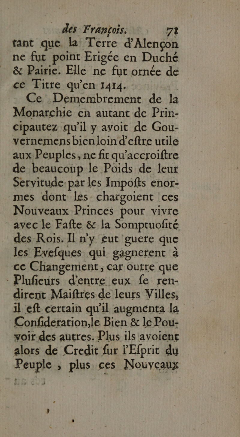 tant que. la Terre d'Alengon ne fut point Erigée en Duché &amp; Pairic. Elle ne fut ornée de ce Titre qu'en 1414. | Ce Demembrement de la Monarchie en autant de Prin- cipautez qu'il y avoit de Gou- vernemens bienloin d'eftre utile aux Peuples, ne fit qu'accroiftre de beaucoup le Poids de leur Servitude par les Impofts enor- mes dont les chargoient ces Nouveaux Princes pour vivre avec le Fafte &amp; la Somptuofité des Rois. Il n'y eut guere que les Evefques qui gagnerent à ce Changement; car outre que - Plufieurs d’entre eux fe ren- dirent Maiftres de leurs Villes, il eft certain qu'il augmenta la Confideration,le Bien &amp; le Pou- voir des autres. Plus ils avoient alors de Credit fur l'Efprit du Peuple ; plus ces Nouveaux