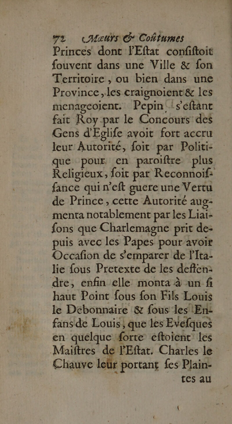 Princes dont lEftat confiftoit fouvent dans une Ville &amp; fon Territoire , ou bien dans une Province les craignoient&amp; les menageoient. Pepin:!séftant fait Roy-par le Concours des Gens d'Eglife avoit fort accru leur Autorité, foit par Politi- que pour en paroiftre plus Religieux, foit par Reconnoif- fance qui n'eft guere une Vertu de Prince, cette Autorité aug- menta notablement par les Liai- fons que Charlemagne prit de- puis avec les Papes pour avoir Occafion de s'emparer de l'Ita- lie fous Pretexte de les deflen- dre, enfin elle monta à un fi haut Point fous fon Fils Louis le Debonnaire &amp; fous les En: fansde Louis; que les Evefques en quélque forte eftoient les Maiftres de l'Eftat. Charles le Chauve leür portant fes Plain- 3 tes au