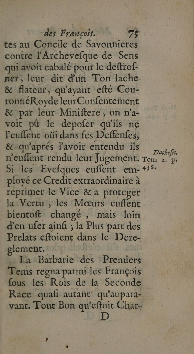 tes au Concile de Savonnieres contre l'Archevefque de Sens qui avoit cabalé pour le deftrof- ner, leur dit dun Ton lache &amp; flateur, qu'ayant efté Cou- ronnéR oyde leurConfentement &amp; par leur Miniftere ; on n'a- voit pü le depofer qu'ils ne l'euffent oiii dans fes Deffenfes, , 7 » . E &amp; qu'aprés l'avoir entendu ils ,,,, n n'euffent rendu leur Jugement. Tom 2. p. Si les Evefques cuflent em- * ployé ce Creditextraordinaire à reprimer le Vice &amp; a proteger la Vertu , les Mcurs euffent bientoft changé , mais loin d'en ufer ainfi ; la Plus part des Prelats eftoient dans le Dere- glement. L - La Barbarie des Premiers Tems regna parmi les Francois fous les Rois de la Seconde Race quafi autant qu'aupara- vant. Tout Bon qu'eftoit Char-