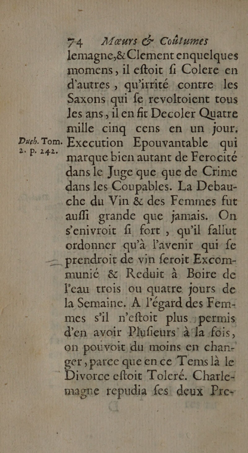 Dac. Tom. 2. p. 242. 4 Maur: C Coltumes lemagne;&amp; Clement enquelques momens , il eftoit fi Colere en d'autres, qu'rité contre les Saxons qui {e revoltoient tous les ans, il en fit Decoler Quatre mile cinq cens en un jour. Execution. Epouvantable qui marque bien autant de Ferocité - dans le Juge que que de Crime dans les Coupables. La Debau- che du Vin &amp; des Femmes fut auffi grande que jamais. On senivroit fi fort , qu'il fallut ordonner qu'à lavenir qui fe prendroit de vin feroit Excom- munié &amp; Reduit à Boire de l'eau trois ou quatre Jours de la Semaine. À l'égard des Fem- mes sil n'eftoit plus permis d'en avoir Plufieurs! à la fois, on pouvoit du moins en chan- ger,parce que ence T'emslà le magne repudia fes: deux Pre