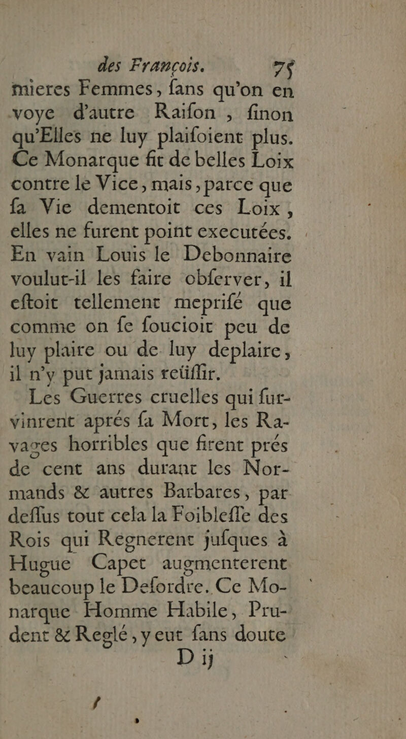 mieres Femmes, fans qu'on en oye d'autre Raïfon , finon qu'Elles ne luy plaifoient plus. Ce Monarque fit de belles Loix contre le Vice, mais, parce que fa Vie dementoit ces Loix , elles ne furent point executées. En vain Louis le Debonnaire voulut-il les faire obferver, il eftoit tellement meprifé que comme on fe foucioit peu de luy plaire ou de luy deplaire, il n'y put Jamais reüflir. Les Guerres cruelles qui fur- vinrent aprés fa Mort, les Ra- vases horribles que firent prés de cent ans durant les Nor- mands &amp; autres Barbares, par deffus tout cela la Foibleffe des Rois qui Regnerent Jufques à Hugue Capet augmenterent beaucoup le Delordre. Ce Mo- narque Homme Habile, Pru- dent &amp; Reglé,yeut fans doute