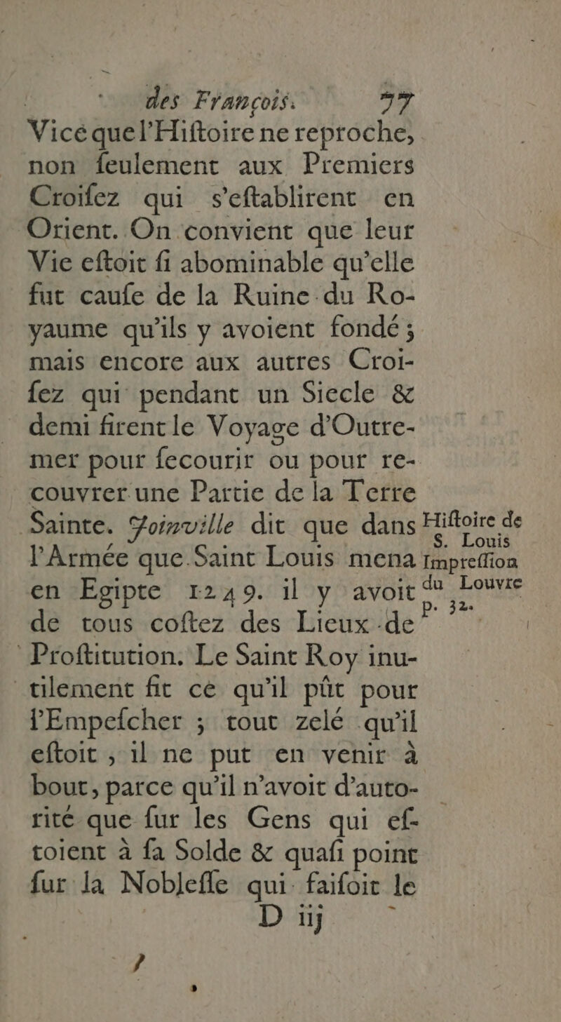 Vice quel'Hiftoire ne reproche, non feulement aux Premiers Croifez qui seftablirent en Orient. On convient que leur Vie eftoit fi abominable qu'elle fut caufe de la Ruine. du Ro- yaume qu'ils y avoient fondé ; mais encore aux autres Croi- Íez qui pendant un Siecle &amp; demi firent le Voyage d'Outre- mer pour fecourir ou pour re- couvrer une Partie dela Terre Sainte. yoimville dit que dans Hiftoire de l'Armée que Saint Louis mena fmprefion en Egipte 1249. il y avoit MEAE de tous coftez des Lieux de ^ ^ Proftitution. Le Saint Roy inu- tilement fit ce qu'il püt pour l'Empefcher ; tout zelé qu'il eftoit ; il ne put en venir à bout, parce qu'il n'avoit d'auto- rit€ que fur les Gens qui ef- toient à fa Solde &amp; quafi point fur la Nobleffe qui: faifoit le D uj 