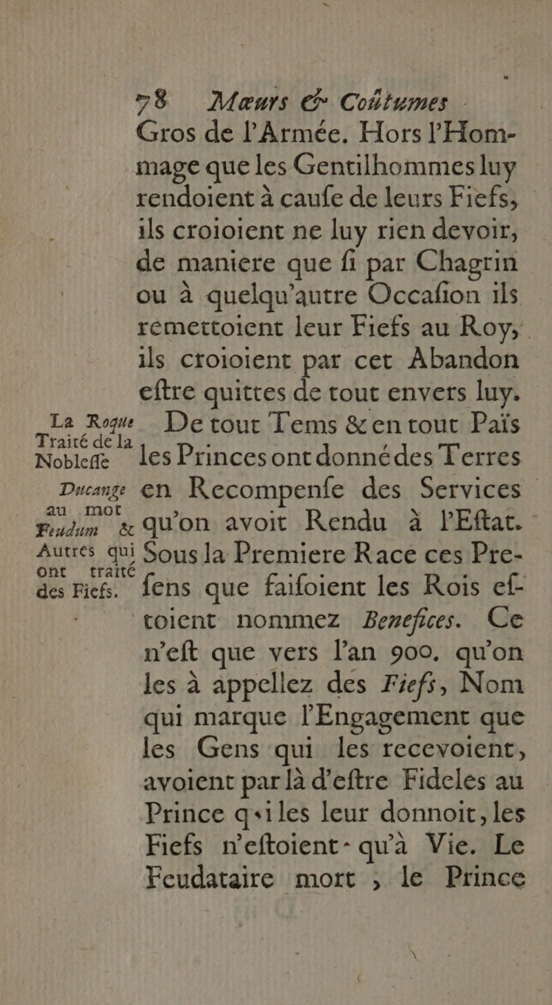 278 Maœurs Cotumes - Gros de l'Armée. Hors l'Hom- mage que les Gentilhommes luy rendoient à caufe de leurs Fiefs, ils croioient ne luy rien devoir, de maniere que fi par Chagrin ou à quelqu' autre Occafion ils remettoient leur Fiefs au Roy, ils croioient par cet Abandon eftre quittes de tout envers luy. La Ro. De tout Tems &amp;en tout Païs Traité de la Noble les Princesontdonnédes Terres Ducang EN Recompenfe des Services au mot ; Eu. &amp; quon avoit Rendu à PEftat. Autres qui Sous la Premiere Race ces Pre- ont traité des Fi. fens que faifoient les Rois ef- toient nommez Benefices. Ce n'eft que vers l'an 900. qu'on les à appellez des Fiefs; Nom qui marque l'Engagement que les Gens qui les recevoient, avoient par là d'eftre Fideles au Prince q«iles leur donnoit, les Fiefs n'eftoient- quà Vie. Le Feudataire mort , le Prince