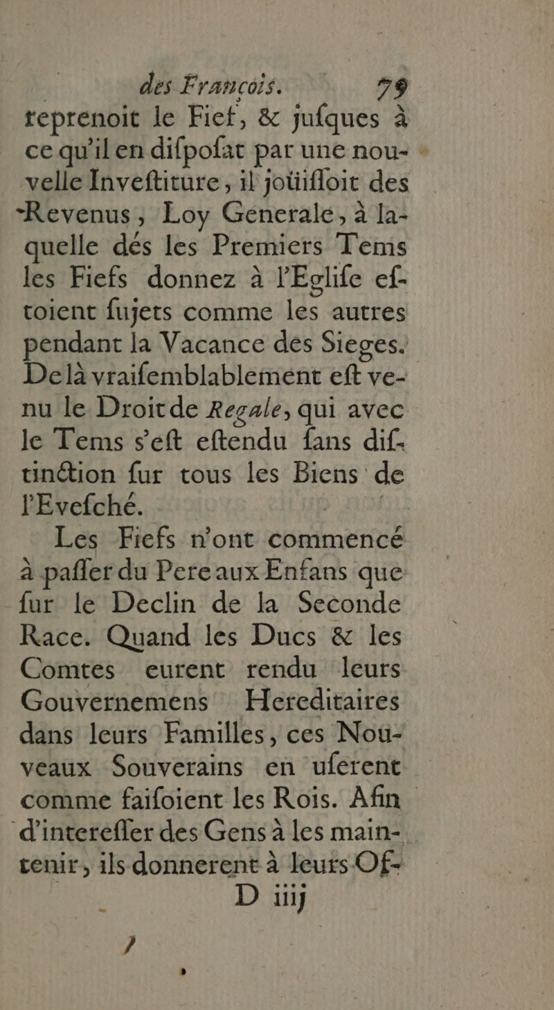 reprenoit le Fiet, &amp; jufques à ce qu'il en difpofat par une nou- + velle Inveftiture , il jotiifloit des “Revenus, Loy Generale, à la- quelle dés les Premiers Tems les Fiefs donnez à l'Eglife ef- tolent fujets comme les autres pendant la Vacance des Sieges. Delà vraifemblablement eft ve- nu le Droitde Regale, qui avec le Tems s’eft eftendu fans dif. tinétion fur tous les Biens d l'Evefché. &gt; oí Les Fiefs n'ont commencé à paffer du Pereaux Enfans que fur le Declin de la Seconde Race. Quand les Ducs &amp; les Comtes eurent rendu leurs Gouvernemens Hereditaires dans leurs Familles, ces Nou- veaux Souverains en uferent comme faifoient les Rois. Afin dinterefler des Gens à les main- tenir, ils donnerent à leurs Of- D iiij E