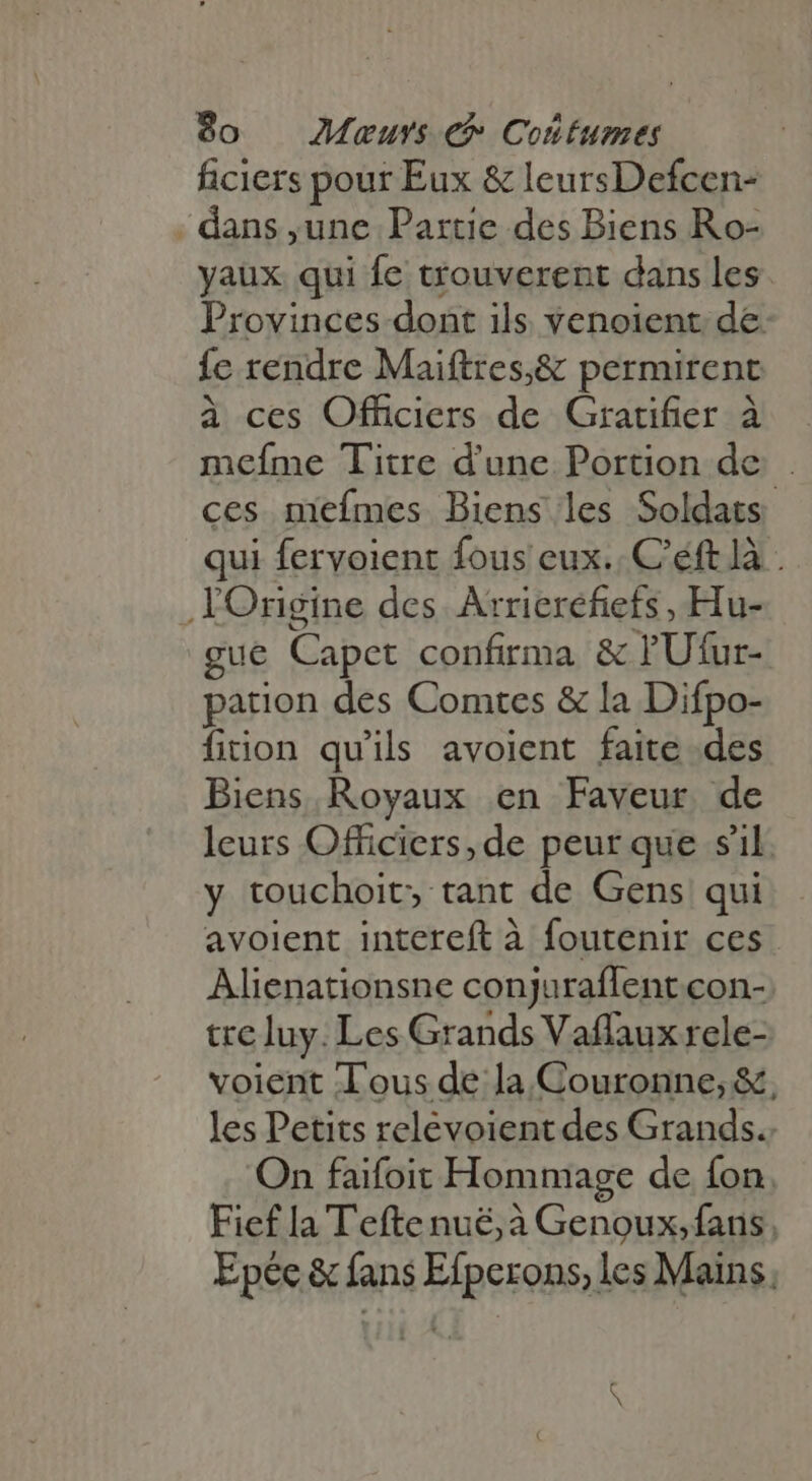 ficiers pour Eux &amp; leursDefcen- -dans,une Partie des Biens Ro- yaux qui fe trouverent dans les. Provinces dont ils venoient de {e rendre Maiftres,&amp; permirent à ces Officiers de Gratifier à meíme Titre d'une Portion de ces mefmes Biens les Soldats qui fervoient fous eux. C'éft là . Origine des Arrierefiets , Hu- gue Capet confirma &amp; l'Ufur- pation des Comtes &amp; la Difpo- fition qu'ils avoient faite des Biens Royaux en Faveur de leurs Officiers, de peur que s'il. y touchoit, tant de Gens qui avoient intereft à foutenir ces Alienationsne conjuraflent con- tre luy. Les Grands Vaflaux rele- voient lous de la Couronne; &amp;, les Petits relevoient des Grands. On faifoit Hommage de fon. Fief la Tefte nuë, à Genoux, fans, Epée &amp; fans Efperons, les Mains. S