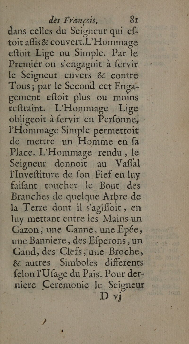dans celles du Seigneur qui cf- toit affis&amp; couvert.L' Hommage eftoit Lige ou Simple. Par le Premier on s'engagoit à fervir le Seigneur envers &amp; contre Tous; par le Second cet Enga- gement eftoit plus ou moins reftraint. L'Hommage Lige obligeoit à fervir en Perfonne, l'Hommage Simple permettoit de mettre un Homme en fa Place. L'Hommage rendu , le Seigneur donnoit au Vaflal l'Inveftiture de fon Fief en luy faifant toucher le Bout des Branches de quelque Arbre de la Terre dont il Sagifloit, en luy mettant entre les Mains un Gazon, une Canne, une Epée, une Bannicre, des Efperons, un Gand, des Clefs, une Broche, &amp; autres Simboles differents felon l'Ufage du Pais. Pour der- nierc Ceremonie le Seigneur
