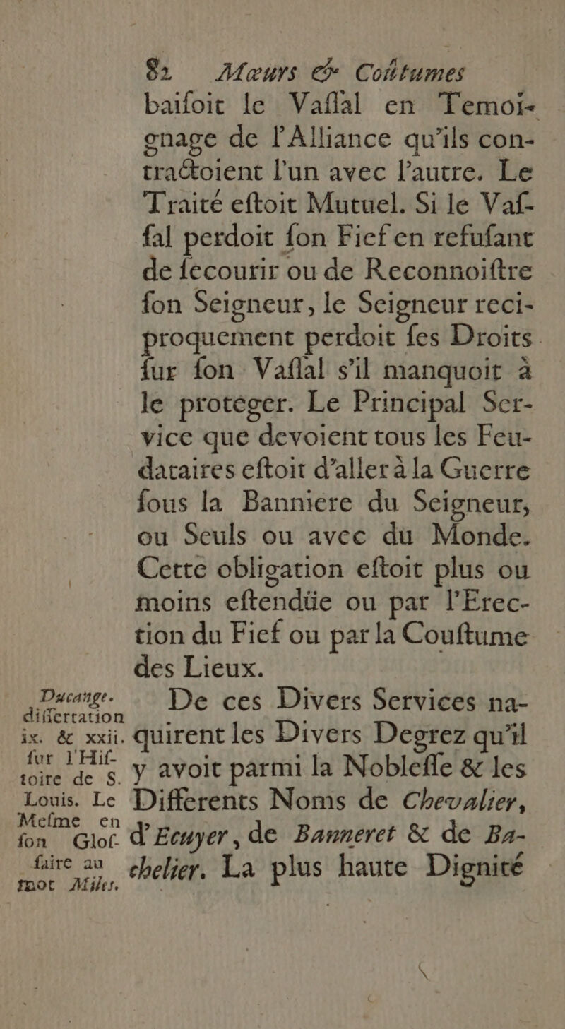 baifoit le Vaffal en Temoi- gnage de l'Alliance qu'ils con- tractoient l'un avec l'autre. Le Traité eftoit Mutuel. Si le Vaf- fal perdoit fon Fief en refufant de fecourir ou de Reconnoiftre fon Seigneur, le Seigneur reci- proquement perdoit fes Droits fur fon Vaflal s’il manquoit à le protéger. Le Principal Ser- vice que devoient tous les Feu- dataires eftoit d'alleràla Guerre fous la Bannicre du Seigneur, ou Seuls ou avec du Monde. Cette obligation eftoit plus ou moins eftendüe ou par l'Erec- tion du Fief ou parla Couftume des Lieux. er De ces Divers Services na- ix. &amp; xxii. quirent les Divers Degrez qu'il ir IH y avoit parmi la Nobleffe &amp; les Lira p Différents Noms de Chevalier, fon Glot d Eewyer, de Banneret &amp; de Ba- faire au , 1 tie ap chelier. La plus haute Dignité