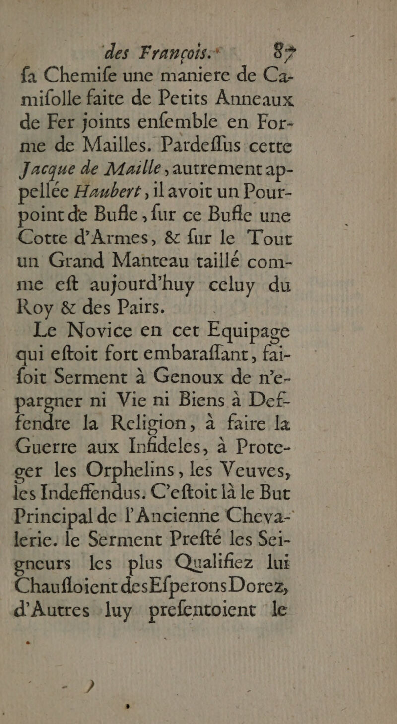 fa Chemife une maniere de Ca- mifolle faite de Petits Anneaux de Fer joints enfemble en For- me de Mailles. Pardeflus cette Jacque de Maille , autrement ap- pellée Haubert ,1l avoit un Pour- point de Bufle , fur ce Bufle une Cotte d'Armes, &amp; fur le Tout un Grand Manteau taillé com- me eft aujourd'huy celuy du Roy &amp; des Pairs. Le Novice en cet Equipage qui eftoit fort embaraflant, fai- foit Serment à Genoux de n'e- pargner ni Vie ni Biens à Def fendre la Religion, à faire la Guerre aux Infideles, à Prote- ger les Orphelins, les Veuves, les Indeffendus: C'eftoitlàle But Principal de l'Àncienne Cheva- lerie. le Serment Prefté les Sei- gneurs les plus Qualifiez lui Chaufloient desEfperons Dorez, d'Autres luy prefentoient le