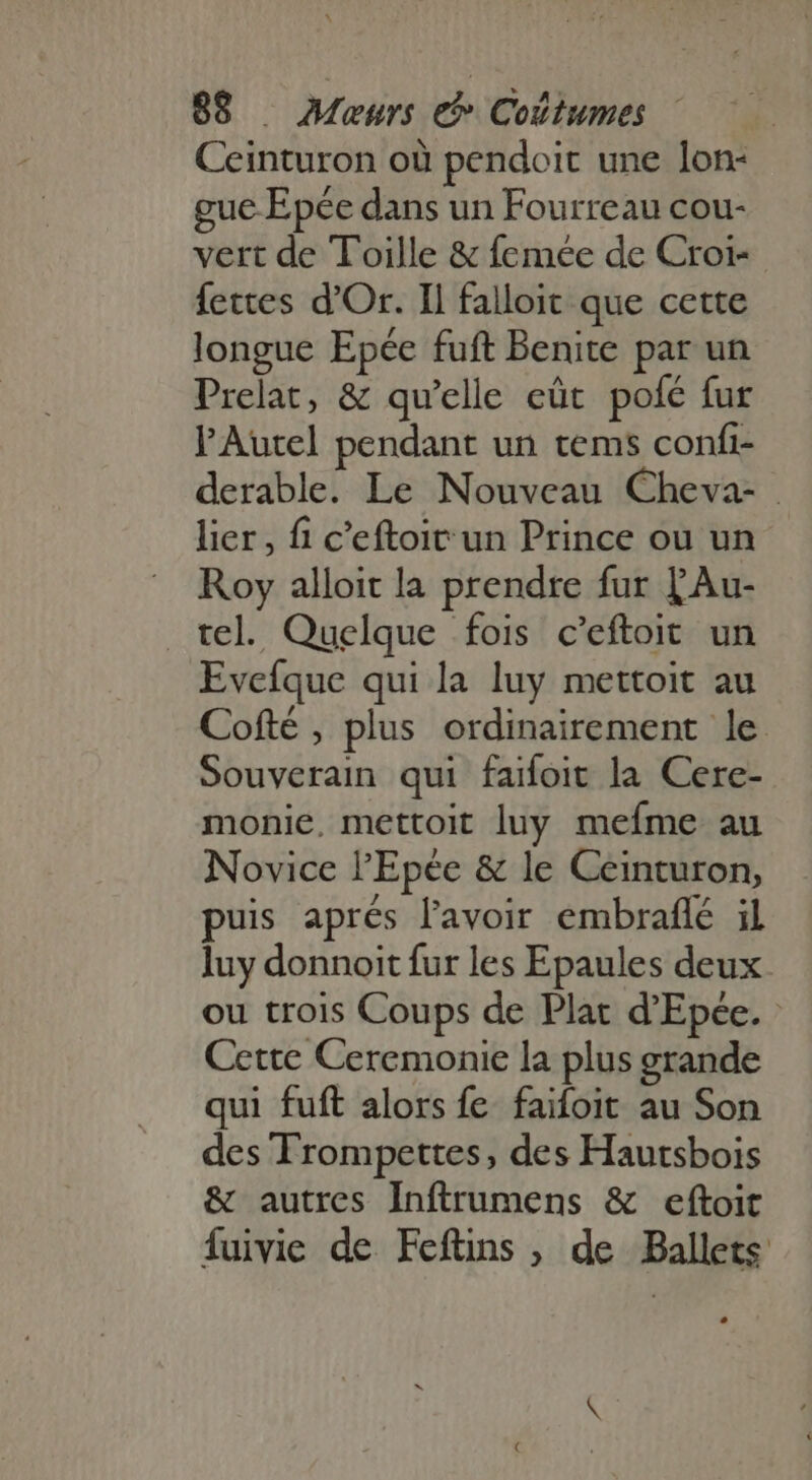 Ceinturon où pendoit une lon- ue Epée dans un Fourreau cou- vert de Toille &amp; femée de Croi- fettes d'Or. Il falloit que cette longue Epée fuft Benite par un Prelat, &amp; qu'elle eût pofé fur l'Autel pendant un tems confi- derable. Le Nouveau Cheva- . lier, fi c'eftoit un Prince ou un Roy alloit la prendre fur LAu- tel. Quelque fois c'eftoit un Evefque qui la luy mettoit au Cofté , plus ordinairement le Souverain qui faifoit la Cere- monie, mettoit luy mefme au Novice l'Epée &amp; le Ceinturon, puis aprés l'avoir embraflé il luy donnoit fur les Epaules deux. ou trois Coups de Plat d'Epée. - Cette Ceremonie la plus grande qui fuft alors fe faifoit au Son des Trompettes, des Hautsbois &amp; autres Inftrumens &amp; eftoit fuivie de Fefüns , de Ballets