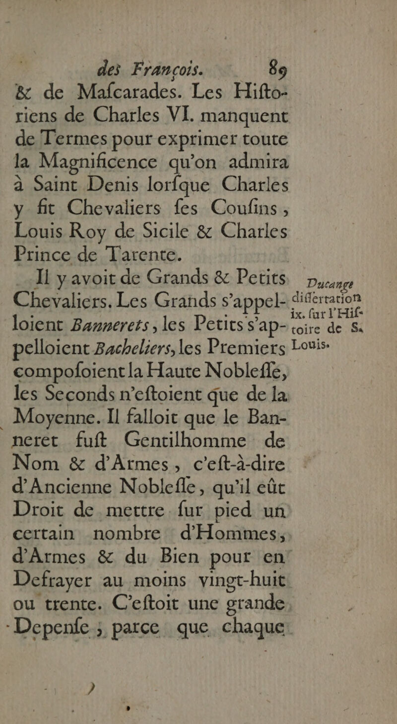 &amp; de Mafcarades. Les Hifto- riens de Charles VI. manquent de Termes pour exprimer toute la Magnificence qu'on admira à Saint Denis lorfque Charles y fit Chevaliers fes Coufins , Louis Roy de Sicile &amp; Charles Prince de Tarente. | Il y avoit de Grands &amp; Petits pure Chevaliers. Les Grands s'appel- aprile loient Bannerets, les Petits s’ap- nis de S. pelloient Bacheliers, les Premiers Louis: compofoientla Haute Nobleffé, les Seconds n'eftoient que de la . Moyenne. Il falloit que le Ban- neret fuft Gentilhomme de Nom &amp; d'Armes, c'eft-à-dire d'Ancienne Noblefle, qu'il eût Droit de mettre. fur pied un certain nombre d'Hommes; d'Armes &amp; du Bien pour en: Defrayer au moins vingt-huit ou trente. C'eftoit une grande Depeníe ; parce que chaque ?