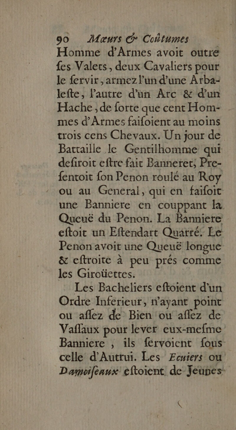 Homme d'Armes avoit outre fes Valets, deux Cavaliers pour le fervir; atmezl'un d'une Arba- lefte, l'autre d'un Arc &amp; d'un Hache ; de forte que cent Hom- mes d'Armes faifoient au moins trois cens Chevaux. Un jour de Battaille le Gentilhomme qui defiroit eftre faic Banneret; Pre- fentoit fon Penon roulé au Roy ou au General, qui en faifoit une Banniere en couppant la Queuë du Penon. La Banniere eftoit un Eftendart Quarré: Le Penon avoit une Queuë longue &amp; eftroite à peu prés comme les Giroüettes. Les Bacheliers eftoient d'un Ordre Inferieur, n'ayant point ou aflez de Bien ou affez de Vaflaux pour lever eux-mefme Banniere , ils férvoient fous celle d'Auttui. Les Ecuiers ou Damoifeaux eftoient de Jeunes: