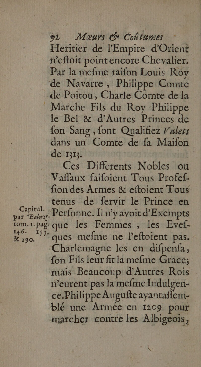 Heritier de l'Empire. d'Orient n'eftoit pointencore Chevalier. Par la mefme raifon Louis Roy - Capitul. pat *Balwxt- tom. I. pag: 146. I sr &amp; 190. de Poitou, Charle Comte de la Marche Fils du Roy Philippe le Bel &amp; d'Autres Princes de fon Sang , font Qualifiez Vulers dans un Comte de fa Maifon de n. Ces Differents Nobles ou Vaffaux faifoient Tous Profef- fiondes Armes &amp; eftoient Tous tenus de fervir le Prince en Perfonne. Il n'y avoit d'Exempts que les Femmes , les Evef- ques mefme ne l'eftoient pas. Charlemagne les en difpenfa, fon Fils leur fit la mefme Grace; mais Beaucoup d'Autres Rois n'eurent pas la mefme Indulgen- ce.PhilippeAugufte usi blé une Armée en 1209 pour marcher contre les Albigeois,