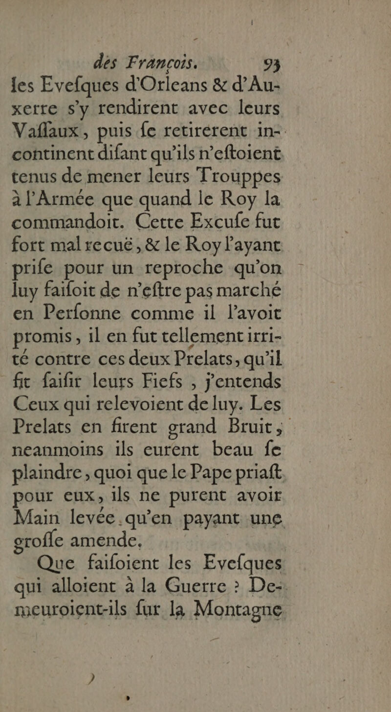- des Francois. les Evefques d'Orleans &amp; d' A xerre s'y rendirent avec leurs Vaflaux, puis fe retirerent in- continent difant qu'ils n'eftoient tenus de mener leurs Trouppes à l'Armée que quand le Roy la commandoit. Cette Excufe fut fort mal recué, &amp; le Royl ayant prife pour un reproche qu'on luy faifoit de n'eftre pas marché en Perfonne comme il l'avoit promis , il en fut tellement irri- té contre ces deux Prelats, qu'il fit faifir leurs Fiefs , j'entends Ceux qui relevoient de luy. Les Prelats en firent grand Bruit, neanmoins ils eurent beau fe plaindre; quoi que le Pape priaft pour eux, ils ne purent avoir Main levée. qu’en payant une grofle amende. Que faifoient les Evefques qui alloient à la Guerre &gt; De-. meuroiçnt-ils fur la Montagne