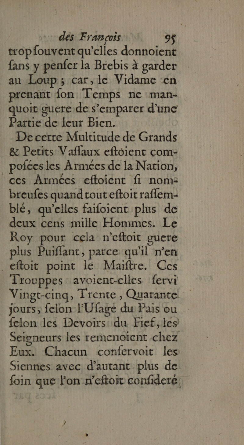 tropfouvent qu'elles donnoient . fans y penfer la Brebis à garder au Loup; car,le Vidame en prenant {on Temps ne man- quoit guere de s'emparer d'une Partie de leur Bien. De cette Multitude de Grands &amp; Petits Vaflaux eftoient com- | poíéesles Armées de la Nation, ces Armées eftoient fi nom: breufes quand rout eftoit raflem- blé, qu'elles faifoient plus de deux cens mille Hommes. Le Roy pour cela n'eftoit guere plus Puiflant, parce qu'il n’en . eftoit point le Maiftre. Ces lrouppes avoient-elles fervi Vingt-cinq, Trente , Quarante jours; felon l'Ufage du Pais ou felon les Devoirs: du. Fief,les Seigneurs les remenoient chez Eux. Chacun confervoit les Siennes avec d'autant. plus de foin que l'on n’eftoit confidere: