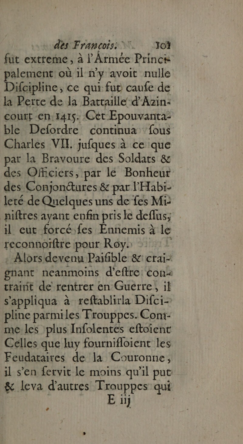 des Francois: ^. — Yol fut extreme, à l'Armée Prince palement où il n'y avoit nulle Difcipline, ce qui fut caufe de la Perte de la Battaille d Azin- court en. 1415. Cet Epouvanta- ble Defordre continua fous Charles VII. jufques à ce que par la Bravoure des Soldats &amp; des Officiers, par lé Bonheur des Conjon&amp;ures &amp; par l'Habi- leté de Quelques uns de fes Mi niftres ayant enfin pris le deflus; il eut forcé. fes Ennemis à le reconnoïftre pour Roy» 1! . Alors devenu Paifible &amp; crai- gnant neanmoins d’eftre: con trainit de rentrer en Guerre , il sappliqua à reftablirla Difci- pline parmiles Trouppes. Coni- me les plus Infolentes eftoienc Celles que luy fournifloient les Feudataires de la Couronne, il s'en fervit le moins qu'il put &amp; leva d'autres Trouppes qui | E iij | e