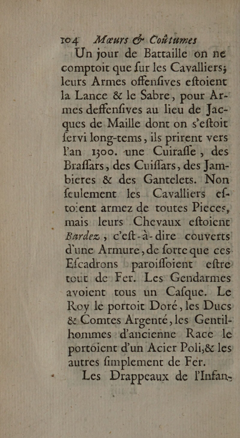 n Un jour de Battaille on ne comptoit que fur les Cavalliers; leurs Armes offenfives eftoient la Lance & le Sabre, pour Ar- mes deffenfives au lieu de Jac- ques de Maille dont on s'eftoit Íervi long-tems , ils prirent vers lan 100. une Cuirafle , des Braffars , des Cuiffars, des Jam- bieres & des Gantelets. Non ículement les Cavalliers ef to:ent armez de toutes Pieces, mais leurs Chevaux eftoient Bardez , c'eft-à- dire couverts! d'une Armure, de forte que ces: Efcadrons 'paroiffoient eftre tout de Fer. Les Gendarmes avoient tous un Caíque. Le Roy le portoit Doré, les Ducs & Comtes Argenté,les Gentil- hommes 'd'ancienne. Race le portoient d'un Acier Poli,& les autres fimplement de Fer. Les Drappeaux de lInfan-
