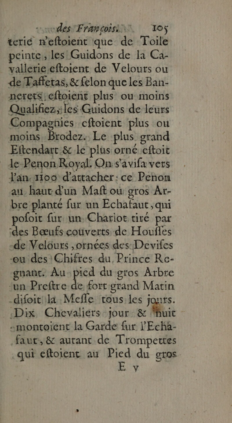 codes Frames ^ oy terié n'eftoient que de Toile peinte, les! Guidons de la Ca- vallerie.eftoient de Velouts ou de Taffetas, &amp; felon que les Ban- netrets; eftoient plus ou moins Qualifiez;iles Guidons de leurs Compagnies eftoient plus ou moins Brodez. Le plus grand Eftendart.&amp; le plus orné eftoit . de-Penon Royal. On s'avifa vers lan.1ioo d'attacher: ce Penon au. haut d'un Maft où gros Ar- bre planté fur un Echafaut , qui pofoit fur. un. Chariot tité par ‘des Bœufs coüverts de Houfles de Velours ,ornées des: Devifes ou des Chifres du. Prince Rc- gnant. Au picd du gros Arbre un Preftre de. fort. grand Matin .difoit la Mefle tous les jours. Dix Chevaliers jour. &amp; huit -montoient la Garde fur 'Echa- faut, &amp; autant. de Trompettes qui eftoient au Pied du gros. Y