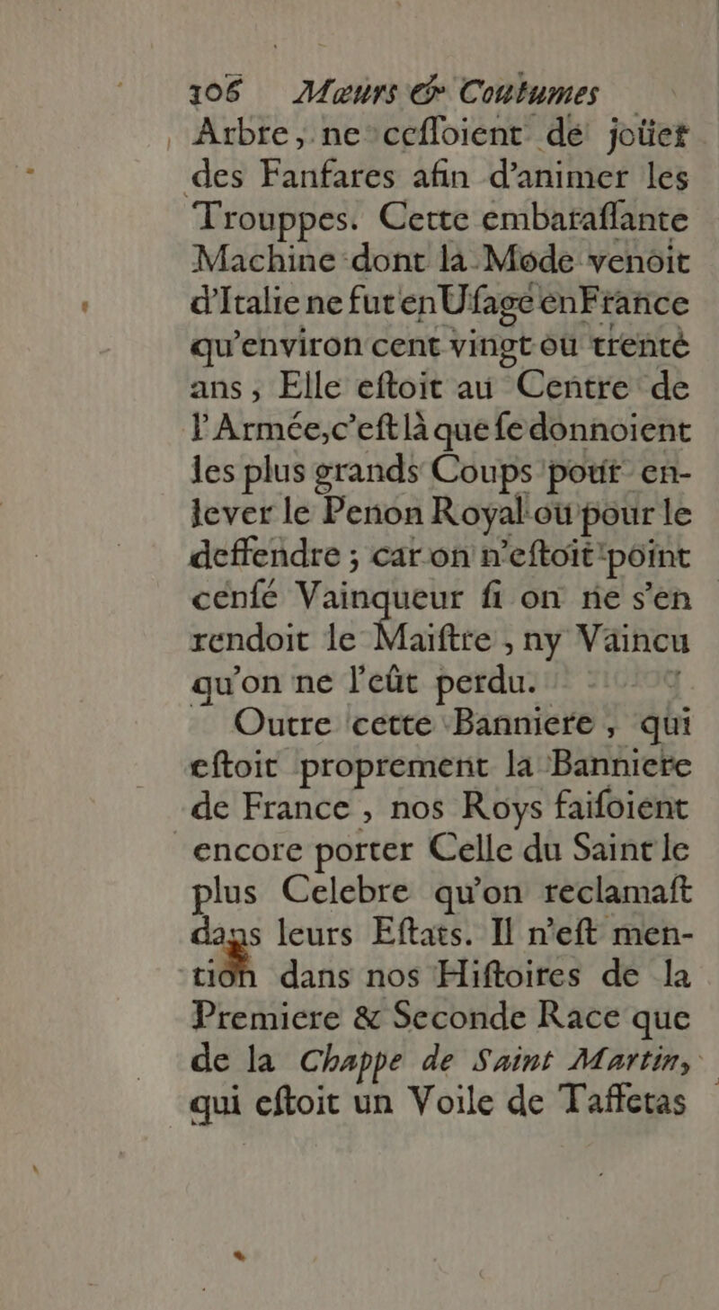 Arbre, ne cefloient dé joüet Trouppes. Cette embaraflante Machine dont là Mode venoit d'Italie ne fut enUfage enFrance qu'environ cent vingt où trenté ans, Elle eftoit au Centre de I Armée, c’eft là que fe donnoient les plus grands Coups potit- en- lever le Penon Royal. ou pour le deffendre ; car on n'eftoit: point cenfé Viin ueur fi on re s'en rendoit le Maiftre ; ny Vaincu quon ne l'eüt perdu. | Outre cette Banniere , qii eftoit proprement la Banniere encore porter Celle du Saint le plus Celebre qu'on reclamaft cg: leurs Eftats. Il n'eft men- | dans nos Hiftoires de la Pier & Seconde Race que de la Chappe de Saint Martin, qui cftoit un Voile de Taffetas