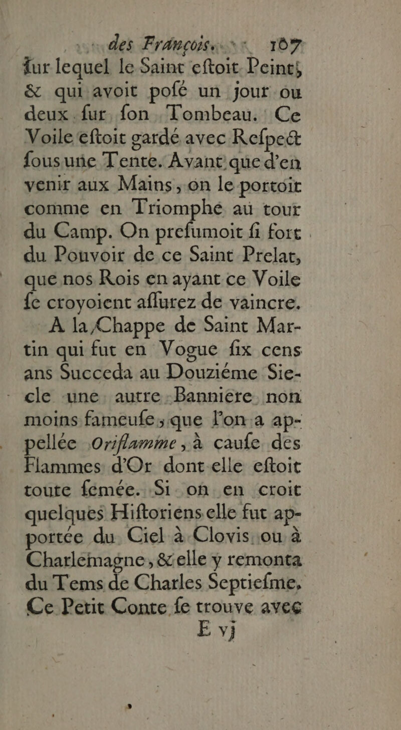 fur lequel le Saint eftoit Peints & qui avoit pofé un jour ou deux. fur. fon , Tombeau. Ce Voile eftoit gardé avec Refpe& fous une Tente. Avant que d'en venir aux Mains, on le portoit comme en Triomphe au tour du Camp. On prefumoit fi fort . du Pouvoir de ce Saint Prelat, que nos Rois en ayant ce Voile {e croyoient aflurez de vaincre. À la/Chappe de Saint Mar- tin qui fut en Vogue fix cens ans Succeda au Douziéme Sie- cle une autre Banniere non moins fameufe; que l'on.a ap- pellée \Orflamime ; à çaufe des Flammes d'Or dont elle eftoit toute femée. Si. on en croit quelques Hiftoriens elle fut ap- portée du. Ciel à Clovis ou à Charlemagne, & elle y remonta du Tems de Charles Septiefme, Ce Petit Conte fe trouve avec E vj