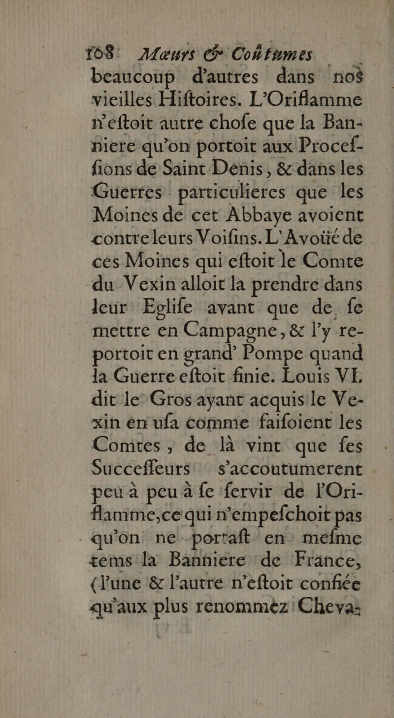 ro8: OMeujs e Coltumes beaucoup d'autres dans 'no$ vicilles Hiftoires. L'Oriflamme n'eftoit autre chofe que la Ban- niere qu'on portoit aux Procef- fions de Saint Denis, &amp; dans les Guerres particulieres que es Moines de cet Abbaye avoient contreleurs Voifins. L'Avoüéde . ces Moines qui eftoit le Comte du Vexin alloit la prendre dans leur: Eglife avant que de, fe mettre eth Campagne, &amp; ly. re- portoit en grand’ Pompe quand la Guerre eftoit finie. Louis VE dit le’ Gros ayant acquis le Ve- xin en ufa comme faifoient les Comtes, de là vint que fes Succefleurs saccoutumerent peu à peu à fe fervir de l'Ori- flamme;ce qui n'empefchoit pas . qu'on. ne -portaft en: mefme tems la Banniere de France, (l'une &amp; l'autre n'eftoit confiée qu'aux plus renommez Cheva: