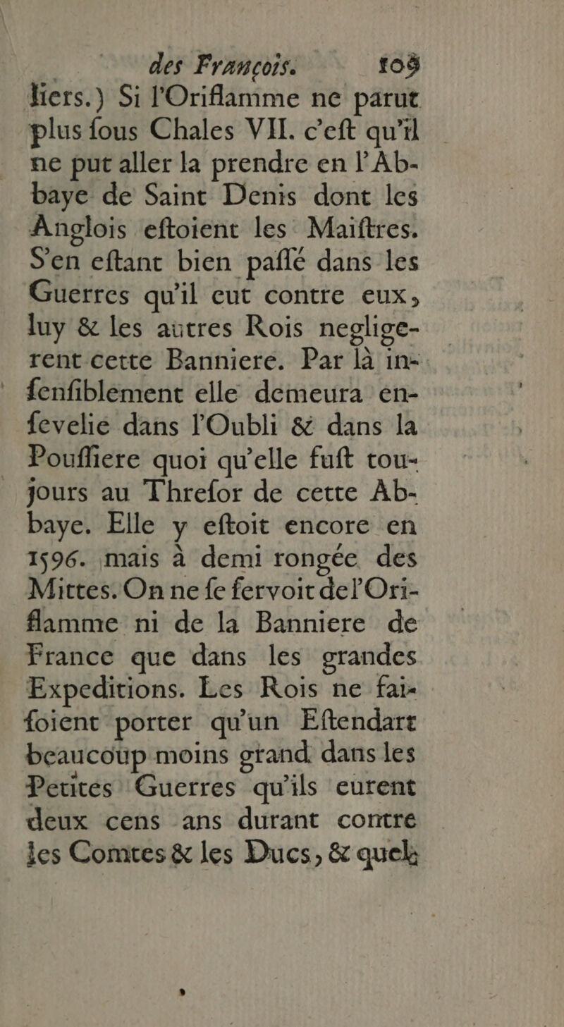 | des François. toó hers.) Si l'Oriflamme ne parut plus fous Chales VII. c'eft qu'il ne put aller la prendre en l'Ab- baye de Saint Denis dont les Anglois eftoient les Maiftres. S'en eftant bien paflé dans les Guerres quil eut contre eux, luy &amp; les autres Rois neglige- rent cette Banniere. Par là in-  fÍenfiblement elle demeura en- fevelie dans l'Oubli &amp; dans la Poufliere quoi qu'elle fuft tou- _ jours au Threfor de cette Àb- baye. Elle y eftoit encore en 1596. mais à demi rongée des Mittes. On ne fe fervoit del'Ori- flamme ni de la Banniere de France que dans les grandes Expeditions. Les Rois ne fai- foient porter qu'un Eftendart beaucoup moins grand dans les Petites Guerres qu'ils eurent deux cens ans durant contre les Comtes &amp; les Ducs, &amp; quel;