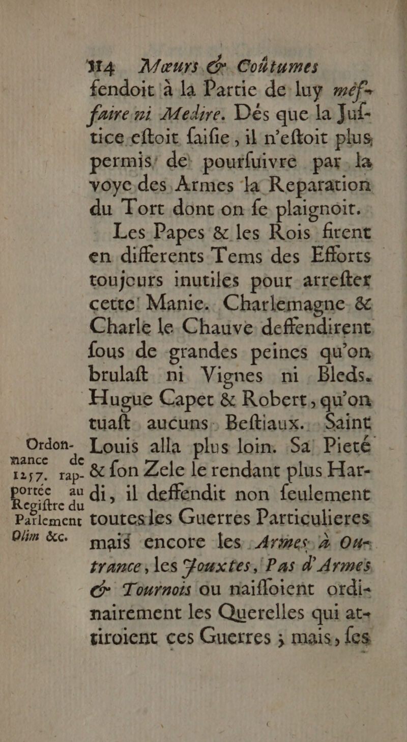 fendoit à la Partie delay weéf- foire i Medire. Dés que la Tuf- tice cítoit faifie , il n'eftoit plus permis; de. pourfuivre par.la voye.des. Armes la Reparation du Tort dont on fe plaignoit. Les Papes &amp; les Rois firent en differents Tems des Efforts - toujours inutiles pour arrefter cette! Manic... Charlemagne. &amp; Charle le. Chauve deffendirent. fous de grandes peines qu'on brulaft ni Vignes ni. Bleds. Hugue Capet &amp; Robert; qu'on tuaft | aucuns. Beftiaux.. Saint Oron. Louis alla plus loin. Sa Pieté 1257. rap. &amp; fon Zele le rendant plus Har- AU au di, il deffendit non feulement g! te du  » Parlement toutesles Guerres Particulieres Dim XC mais encore les Ares. 2 Ou= trance, les SJouxtes, Pas d Armes €- Tournois ou naifloient ordi- nairément les Querelles qui at- tiroient ces Guerres ; mais, {es